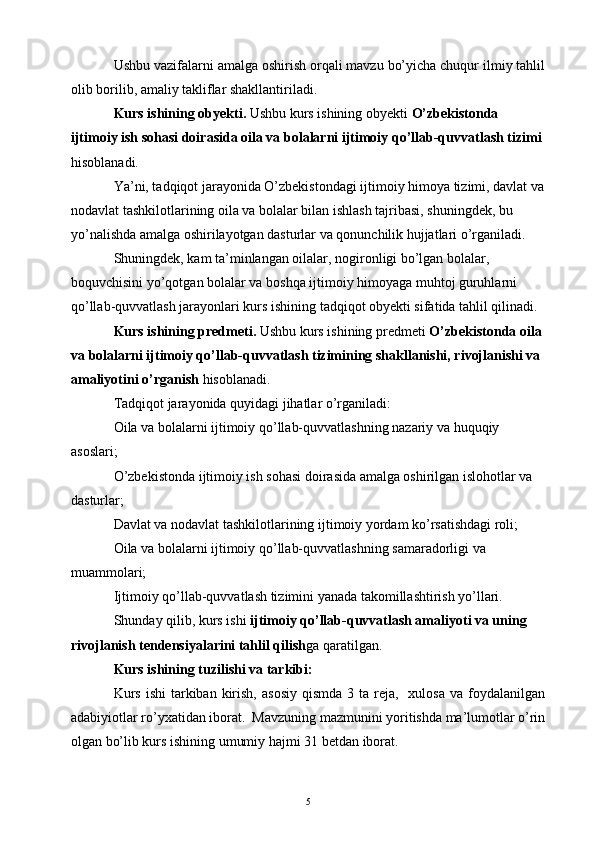 Ushbu vazifalarni amalga oshirish orqali mavzu bo’yicha chuqur ilmiy tahlil
olib borilib, amaliy takliflar shakllantiriladi.
Kurs ishining obyekti.  Ushbu kurs ishining obyekti  O’zbekistonda 
ijtimoiy ish sohasi doirasida oila va bolalarni ijtimoiy qo’llab-quvvatlash tizimi  
hisoblanadi.
Ya’ni, tadqiqot jarayonida O’zbekistondagi ijtimoiy himoya tizimi, davlat va
nodavlat tashkilotlarining oila va bolalar bilan ishlash tajribasi, shuningdek, bu 
yo’nalishda amalga oshirilayotgan dasturlar va qonunchilik hujjatlari o’rganiladi.
Shuningdek, kam ta’minlangan oilalar, nogironligi bo’lgan bolalar, 
boquvchisini yo’qotgan bolalar va boshqa ijtimoiy himoyaga muhtoj guruhlarni 
qo’llab-quvvatlash jarayonlari kurs ishining tadqiqot obyekti sifatida tahlil qilinadi.
Kurs ishining predmeti.  Ushbu kurs ishining predmeti  O’zbekistonda oila 
va bolalarni ijtimoiy qo’llab-quvvatlash tizimining shakllanishi, rivojlanishi va 
amaliyotini o’rganish  hisoblanadi.
Tadqiqot jarayonida quyidagi jihatlar o’rganiladi:
Oila va bolalarni ijtimoiy qo’llab-quvvatlashning nazariy va huquqiy 
asoslari;
O’zbekistonda ijtimoiy ish sohasi doirasida amalga oshirilgan islohotlar va 
dasturlar;
Davlat va nodavlat tashkilotlarining ijtimoiy yordam ko’rsatishdagi roli;
Oila va bolalarni ijtimoiy qo’llab-quvvatlashning samaradorligi va 
muammolari;
Ijtimoiy qo’llab-quvvatlash tizimini yanada takomillashtirish yo’llari.
Shunday qilib, kurs ishi  ijtimoiy qo’llab-quvvatlash amaliyoti va uning 
rivojlanish tendensiyalarini tahlil qilish ga qaratilgan.
Kurs ishining tuzilishi va tarkibi:
Kurs  ishi  tarkiban  kirish,  asosiy   qismda   3 ta  reja,   xulosa   va foydalanilgan
adabiyiotlar ro’yxatidan iborat.  Mavzuning mazmunini yoritishda ma’lumotlar o’rin
olgan bo’lib kurs ishining umumiy hajmi 31 betdan iborat.
5 