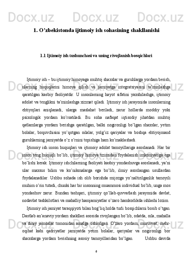 1. O’zbekistonda ijtimoiy ish sohasining shakllanishi
1.1 Ijtimoiy ish tushunchasi va uning rivojlanish bosqichlari
Ijtimoiy ish – bu ijtimoiy himoyaga muhtoj shaxslar va guruhlarga yordam berish,
ularning   huquqlarini   himoya   qilish   va   jamiyatga   integratsiyasini   ta’minlashga
qaratilgan   kasbiy   faoliyatdir.   U   insonlarning   hayot   sifatini   yaxshilashga,   ijtimoiy
adolat va tenglikni ta’minlashga xizmat qiladi. Ijtimoiy ish jarayonida insonlarning
ehtiyojlari   aniqlanadi,   ularga   maslahat   beriladi,   zarur   hollarda   moddiy   yoki
psixologik   yordam   ko’rsatiladi.   Bu   soha   nafaqat   iqtisodiy   jihatdan   muhtoj
qatlamlarga   yordam   berishga   qaratilgan,   balki   nogironligi   bo’lgan   shaxslar,   yetim
bolalar,   boquvchisini   yo’qotgan   oilalar,   yolg’iz   qariyalar   va   boshqa   ehtiyojmand
guruhlarning jamiyatda o’z o’rnini topishiga ham ko’maklashadi.
Ijtimoiy  ish   inson   huquqlari   va   ijtimoiy  adolat   tamoyillariga   asoslanadi.   Har   bir
inson teng huquqli bo’lib, ijtimoiy himoya tizimidan foydalanish imkoniyatiga ega
bo’lishi kerak. Ijtimoiy ishchilarning faoliyati kasbiy yondashuvga asoslanadi, ya’ni
ular   maxsus   bilim   va   ko’nikmalarga   ega   bo’lib,   ilmiy   asoslangan   usullardan
foydalanadilar.   Ushbu   sohada   ish   olib   borishda   mijozga   yo’naltirilganlik   tamoyili
muhim o’rin tutadi, chunki har bir insonning muammosi individual bo’lib, unga mos
yondashuv   zarur.   Bundan   tashqari,   ijtimoiy   qo’llab-quvvatlash   jarayonida   davlat,
nodavlat tashkilotlari va mahalliy hamjamiyatlar o’zaro hamkorlikda ishlashi lozim.
Ijtimoiy ish jamiyat taraqqiyoti bilan bog’liq holda turli bosqichlarni bosib o’tgan.
Dastlab an’anaviy yordam shakllari asosida rivojlangan bo’lib, odatda, oila, mahalla
va   diniy   jamoalar   tomonidan   amalga   oshirilgan.   O’zaro   yordam,   muruvvat,   mehr-
oqibat   kabi   qadriyatlar   jamiyatda   yetim   bolalar,   qariyalar   va   nogironligi   bor
shaxslarga   yordam   berishning   asosiy   tamoyillaridan   bo’lgan.             Ushbu   davrda
6 