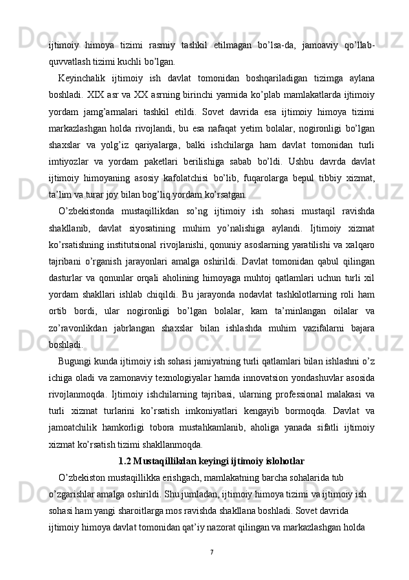 ijtimoiy   himoya   tizimi   rasmiy   tashkil   etilmagan   bo’lsa-da,   jamoaviy   qo’llab-
quvvatlash tizimi kuchli bo’lgan.
Keyinchalik   ijtimoiy   ish   davlat   tomonidan   boshqariladigan   tizimga   aylana
boshladi. XIX asr  va XX asrning birinchi  yarmida ko’plab mamlakatlarda ijtimoiy
yordam   jamg’armalari   tashkil   etildi.   Sovet   davrida   esa   ijtimoiy   himoya   tizimi
markazlashgan   holda   rivojlandi,   bu   esa   nafaqat   yetim   bolalar,   nogironligi   bo’lgan
shaxslar   va   yolg’iz   qariyalarga,   balki   ishchilarga   ham   davlat   tomonidan   turli
imtiyozlar   va   yordam   paketlari   berilishiga   sabab   bo’ldi.   Ushbu   davrda   davlat
ijtimoiy   himoyaning   asosiy   kafolatchisi   bo’lib,   fuqarolarga   bepul   tibbiy   xizmat,
ta’lim va turar joy bilan bog’liq yordam ko’rsatgan.
O’zbekistonda   mustaqillikdan   so’ng   ijtimoiy   ish   sohasi   mustaqil   ravishda
shakllanib,   davlat   siyosatining   muhim   yo’nalishiga   aylandi.   Ijtimoiy   xizmat
ko’rsatishning  institutsional  rivojlanishi, qonuniy asoslarning  yaratilishi  va xalqaro
tajribani   o’rganish   jarayonlari   amalga   oshirildi.   Davlat   tomonidan   qabul   qilingan
dasturlar   va   qonunlar   orqali   aholining   himoyaga   muhtoj   qatlamlari   uchun   turli   xil
yordam   shakllari   ishlab   chiqildi.   Bu   jarayonda   nodavlat   tashkilotlarning   roli   ham
ortib   bordi,   ular   nogironligi   bo’lgan   bolalar,   kam   ta’minlangan   oilalar   va
zo’ravonlikdan   jabrlangan   shaxslar   bilan   ishlashda   muhim   vazifalarni   bajara
boshladi.
Bugungi kunda ijtimoiy ish sohasi jamiyatning turli qatlamlari bilan ishlashni o’z
ichiga oladi va zamonaviy texnologiyalar hamda innovatsion yondashuvlar asosida
rivojlanmoqda.   Ijtimoiy   ishchilarning   tajribasi,   ularning   professional   malakasi   va
turli   xizmat   turlarini   ko’rsatish   imkoniyatlari   kengayib   bormoqda.   Davlat   va
jamoatchilik   hamkorligi   tobora   mustahkamlanib,   aholiga   yanada   sifatli   ijtimoiy
xizmat ko’rsatish tizimi shakllanmoqda.
1.2 Mustaqillikdan keyingi ijtimoiy islohotlar
O’zbekiston mustaqillikka erishgach, mamlakatning barcha sohalarida tub 
o’zgarishlar amalga oshirildi. Shu jumladan, ijtimoiy himoya tizimi va ijtimoiy ish 
sohasi ham yangi sharoitlarga mos ravishda shakllana boshladi. Sovet davrida 
ijtimoiy himoya davlat tomonidan qat’iy nazorat qilingan va markazlashgan holda 
7 