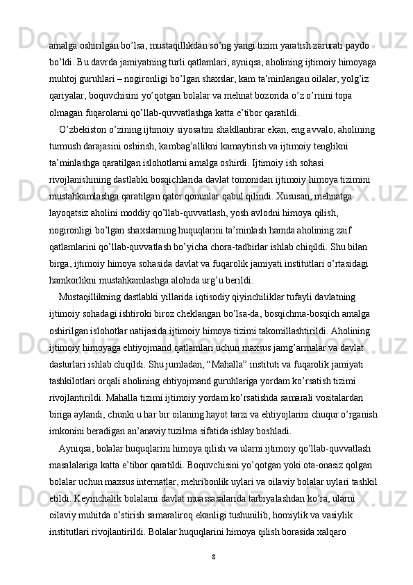 amalga oshirilgan bo’lsa, mustaqillikdan so’ng yangi tizim yaratish zarurati paydo 
bo’ldi. Bu davrda jamiyatning turli qatlamlari, ayniqsa, aholining ijtimoiy himoyaga
muhtoj guruhlari – nogironligi bo’lgan shaxslar, kam ta’minlangan oilalar, yolg’iz 
qariyalar, boquvchisini yo’qotgan bolalar va mehnat bozorida o’z o’rnini topa 
olmagan fuqarolarni qo’llab-quvvatlashga katta e’tibor qaratildi.
O’zbekiston o’zining ijtimoiy siyosatini shakllantirar ekan, eng avvalo, aholining 
turmush darajasini oshirish, kambag’allikni kamaytirish va ijtimoiy tenglikni 
ta’minlashga qaratilgan islohotlarni amalga oshirdi. Ijtimoiy ish sohasi 
rivojlanishining dastlabki bosqichlarida davlat tomonidan ijtimoiy himoya tizimini 
mustahkamlashga qaratilgan qator qonunlar qabul qilindi. Xususan, mehnatga 
layoqatsiz aholini moddiy qo’llab-quvvatlash, yosh avlodni himoya qilish, 
nogironligi bo’lgan shaxslarning huquqlarini ta’minlash hamda aholining zaif 
qatlamlarini qo’llab-quvvatlash bo’yicha chora-tadbirlar ishlab chiqildi. Shu bilan 
birga, ijtimoiy himoya sohasida davlat va fuqarolik jamiyati institutlari o’rtasidagi 
hamkorlikni mustahkamlashga alohida urg’u berildi.
Mustaqillikning dastlabki yillarida iqtisodiy qiyinchiliklar tufayli davlatning 
ijtimoiy sohadagi ishtiroki biroz cheklangan bo’lsa-da, bosqichma-bosqich amalga 
oshirilgan islohotlar natijasida ijtimoiy himoya tizimi takomillashtirildi. Aholining 
ijtimoiy himoyaga ehtiyojmand qatlamlari uchun maxsus jamg’armalar va davlat 
dasturlari ishlab chiqildi. Shu jumladan, “Mahalla” instituti va fuqarolik jamiyati 
tashkilotlari orqali aholining ehtiyojmand guruhlariga yordam ko’rsatish tizimi 
rivojlantirildi. Mahalla tizimi ijtimoiy yordam ko’rsatishda samarali vositalardan 
biriga aylandi, chunki u har bir oilaning hayot tarzi va ehtiyojlarini chuqur o’rganish
imkonini beradigan an’anaviy tuzilma sifatida ishlay boshladi.
Ayniqsa, bolalar huquqlarini himoya qilish va ularni ijtimoiy qo’llab-quvvatlash 
masalalariga katta e’tibor qaratildi. Boquvchisini yo’qotgan yoki ota-onasiz qolgan 
bolalar uchun maxsus internatlar, mehribonlik uylari va oilaviy bolalar uylari tashkil
etildi. Keyinchalik bolalarni davlat muassasalarida tarbiyalashdan ko’ra, ularni 
oilaviy muhitda o’stirish samaraliroq ekanligi tushunilib, homiylik va vasiylik 
institutlari rivojlantirildi. Bolalar huquqlarini himoya qilish borasida xalqaro 
8 