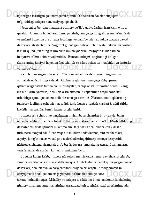 tajribaga asoslangan qonunlar qabul qilinib, O’zbekiston Bolalar huquqlari 
to’g’risidagi xalqaro konvensiyaga qo’shildi.
Nogironligi bo’lgan shaxslarni ijtimoiy qo’llab-quvvatlashga ham katta e’tibor 
qaratildi. Ularning huquqlarini himoya qilish, jamiyatga integratsiyasini ta’minlash 
va mehnat bozorida o’z o’rnini topishiga yordam berish maqsadida maxsus davlat 
dasturlari ishlab chiqildi. Nogironligi bo’lgan bolalar uchun reabilitatsiya markazlari
tashkil qilindi, ularning ta’lim olish imkoniyatlarini kengaytirish maqsadida 
inklyuziv ta’lim tizimi rivojlantirildi. Bundan tashqari, nogironligi bo’lgan 
shaxslarning jamiyat hayotida faol ishtirok etishlari uchun turli tadbirlar va dasturlar
yo’lga qo’yildi.
Kam ta’minlangan oilalarni qo’llab-quvvatlash davlat siyosatining muhim 
yo’nalishlaridan biriga aylandi. Aholining ijtimoiy himoyaga ehtiyojmand 
qatlamlariga davlat tomonidan subsidiyalar, nafaqalar va imtiyozlar berildi. Yangi 
ish o’rinlarini yaratish, kichik va o’rta biznesni rivojlantirish orqali bandlikni 
oshirishga qaratilgan chora-tadbirlar amalga oshirildi. Xususan, xotin-qizlarning 
iqtisodiy faolligini oshirish maqsadida kasb-hunar o’rgatish kurslari tashkil etildi, 
kreditlar va grantlar berish tizimi rivojlantirildi.
Ijtimoiy ish sohasi rivojlanishining muhim bosqichlaridan biri – davlat bilan 
nodavlat sektor o’rtasidagi hamkorlikning mustahkamlanishi bo’ldi. Mustaqillikning
dastlabki yillarida ijtimoiy muammolarni faqat davlat hal qilishi kerak degan 
tushuncha mavjud edi. Biroq vaqt o’tishi bilan nodavlat notijorat tashkilotlari, 
xayriya jamg’armalari va xalqaro tashkilotlarning ijtimoiy himoya jarayonida 
ishtirok etishining ahamiyati ortib bordi. Bu esa jamiyatning eng zaif qatlamlariga 
yanada samarali yordam ko’rsatish imkonini berdi.
Bugungi kunga kelib, ijtimoiy ish sohasi mamlakatda tizimli ravishda rivojlanib, 
zamonaviy talablar asosida shakllanmoqda. O’zbekistonda qabul qilinayotgan davlat
dasturlari, qonunlar va xalqaro hamkorlik loyihalari orqali ijtimoiy himoyaga 
ehtiyojmand aholi qatlamlariga yordam ko’rsatish tizimi yanada 
takomillashtirilmoqda. Mahalliy va xalqaro tashkilotlar bilan hamkorlikda aholining
ijtimoiy muammolarini hal qilishga qaratilgan turli loyihalar amalga oshirilmoqda. 
9 