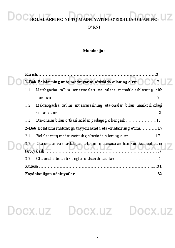 BOLALARNING NUTQ MADNIYATINI O'SISHIDA OILANING
O’RNI
Mundarija:
Kirish………………………………………………………………………3
1-Bob Bolalarning nutq madniyatini o'sishida oilaning o’rni………….7
1.1 Matabgacha   ta’lim   muassasalari   va   oilada   metodik   ishlarning   olib
borilishi………………………………………………………………7
1.2 Maktabgacha   ta’lim   muassasasining   ota-onalar   bilan   hamkorlikdagi
ishlar tizimi……………………………………………………………8
1.3 Ota-onalar bilan o’tkaziladidan pedagogik kengash…………………13
2-Bob  Bolalarni maktabga tayyorlashda ota-onalarning о‘rni …………17
2.1      Bolalar nutq madaniyatinihg о‘sishida oilaning о‘rni… ……………17  
2.2        Ota-onalar va maktabgacha ta’lim muassasalari hamkorlikda bolalarni
tarbiyalash.  …………………………………………………………………17
2.3     Ota-onalar bilan treninglar o‘tkazish usullari. ………………………21
Xulosa …………………………………………………………………...…31
Foydalanilgan adabiyotlar……………………………………………...…32
1