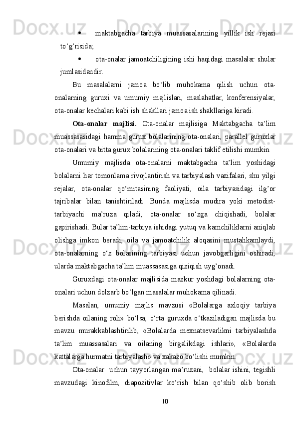  maktabgacha   tarbiya   muassasalarining   yillik   ish   rejasi
to‘g’risida; 
 ota-onalar   jamoatchiligining   ishi   haqidagi   masalalar   shular
jumlasidandir. 
Bu   masalalarni   jamoa   bo‘lib   muhokama   qilish   uchun   ota-
onalarning   guruxi   va   umumiy   majlislari,   maslahatlar,   konferensiyalar,
ota-onalar kechalari kabi ish shakllari jamoa ish shakllariga kiradi.
Ota-onalar   majlisi.   Ota-onalar   majlisiga   Maktabgacha   ta’lim
muassasasi dagi   hamma   gurux   bolalarining   ota-onalari,   parallel   guruxlar
ota-onalari va bitta gurux bolalarining ota-onalari taklif etilishi mumkin.
Umumiy   majlisda   ota-onalarni   maktabgacha   ta’lim   yoshidagi
bolalarni har tomonlama rivojlantirish va tarbiyalash vazifalari, shu yilgi
rejalar,   ota-onalar   qo‘mitasining   faoliyati,   oila   tarbiyasidagi   ilg’or
tajribalar   bilan   tanishtiriladi.   Bunda   majlisda   mudira   yoki   metodist-
tarbiyachi   ma’ruza   qiladi,   ota-onalar   so‘zga   chiqishadi,   bolalar
gapirishadi. Bular ta’lim-tarbiya ishidagi yutuq va kamchiliklarni aniqlab
olishga   imkon   beradi,   oila   va   jamoatchilik   aloqasini   mustahkamlaydi,
ota-onalarning   o‘z   bolasining   tarbiyasi   uchun   javobgarligini   oshiradi,
ularda m aktabgacha ta’lim muassasasi ga qiziqish uyg’onadi.
Guruxdagi   ota-onalar   majlisida   mazkur   yoshdagi   bolalarning   ota-
onalari uchun dolzarb bo‘lgan masalalar muhokama qilinadi.
Masalan,   umumiy   majlis   mavzusi   «Bolalarga   axloqiy   tarbiya
berishda   oilaning   roli»   bo‘lsa,   o‘rta   guruxda   o‘tkaziladigan   majlisda   bu
mavzu   murakkablashtirilib,   «Bolalarda   mexnatsevarlikni   tarbiyalashda
ta’lim   muassasalari   va   oilaning   birgalikdagi   ishlari»,   «Bolalarda
kattalarga hurmatni tarbiyalash» va xakazo bo‘lishi mumkin.
Ota-onalar   uchun tayyorlangan ma’ruzani,   bolalar ishini, tegishli
mavzudagi   kinofilm,   diapozitivlar   ko‘rish   bilan   qo‘shib   olib   borish
10 