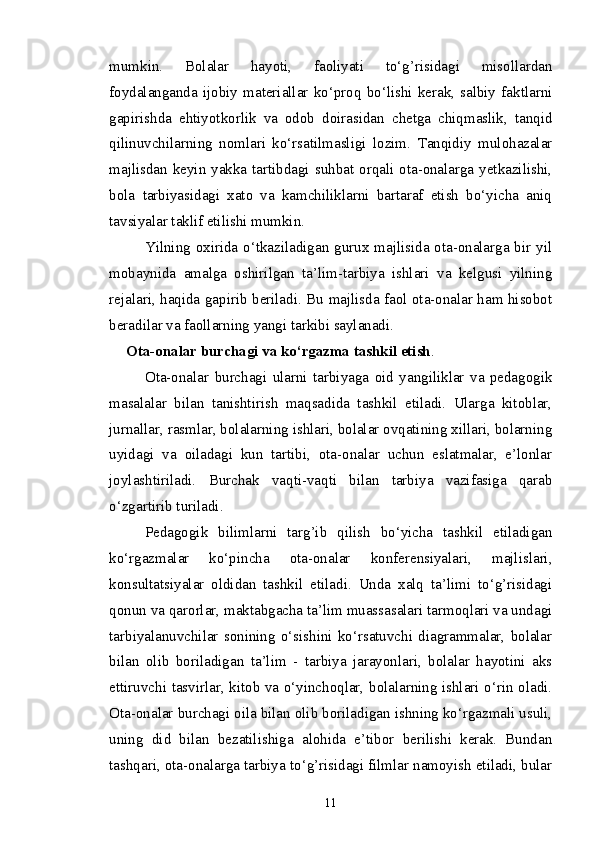 mumkin.   Bolalar   hayoti,   faoliyati   to‘g’risidagi   misollardan
foydalanganda   ijobiy   materiallar   ko‘proq   bo‘lishi   kerak,   salbiy   faktlarni
gapirishda   ehtiyotkorlik   va   odob   doirasidan   chetga   chiqmaslik,   tanqid
qilinuvchilarning   nomlari   ko‘rsatilmasligi   lozim.   Tanqidiy   mulohazalar
majlisdan keyin yakka tartibdagi suhbat orqali ota-onalarga yetkazilishi,
bola   tarbiyasidagi   xato   va   kamchiliklarni   bartaraf   etish   bo‘yicha   aniq
tavsiyalar taklif etilishi mumkin.
Yilning oxirida o‘tkaziladigan gurux majlisida ota-onalarga bir yil
mobaynida   amalga   oshirilgan   ta’lim-tarbiya   ishlari   va   kelgusi   yilning
rejalari, haqida gapirib beriladi. Bu majlisda faol ota-onalar ham hisobot
beradilar va faollarning yangi tarkibi saylanadi.
            Ota-onalar burchagi va ko‘rgazma tashkil etish .
Ota-onalar   burchagi   ularni   tarbiyaga   oid   yangiliklar   va   pedagogik
masalalar   bilan   tanishtirish   maqsadida   tashkil   etiladi.   Ularga   kitoblar,
jurnallar, rasmlar, bolalarning ishlari, bolalar ovqatining xillari, bolarning
uyidagi   va   oiladagi   kun   tartibi,   ota-onalar   uchun   eslatmalar,   e’lonlar
joylashtiriladi.   Burchak   vaqti-vaqti   bilan   tarbiya   vazifasiga   qarab
o‘zgartirib turiladi.
Pedagogik   bilimlarni   targ’ib   qilish   bo‘yicha   tashkil   etiladigan
ko‘rgazmalar   ko‘pincha   ota-onalar   konferensiyalari,   majlislari,
konsultatsiyalar   oldidan   tashkil   etiladi.   Unda   xalq   ta’limi   to‘g’risidagi
qonun va qarorlar, maktabgacha ta’lim muassasalari tarmoqlari va undagi
tarbiyalanuvchilar   sonining   o‘sishini   ko‘rsatuvchi   diagrammalar,   bolalar
bilan   olib   boriladigan   ta’lim   -   tarbiya   jarayonlari,   bolalar   hayotini   aks
ettiruvchi tasvirlar, kitob va o‘yinchoqlar, bolalarning ishlari o‘rin oladi.
Ota-onalar burchagi oila bilan olib boriladigan ishning ko‘rgazmali usuli,
uning   did   bilan   bezatilishiga   alohida   e’tibor   berilishi   kerak.   Bundan
tashqari, ota-onalarga tarbiya to‘g’risidagi filmlar namoyish etiladi, bular
11 