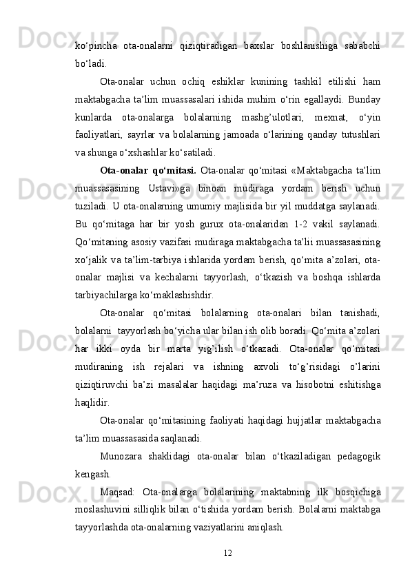 ko‘pincha   ota-onalarni   qiziqtiradigan   baxslar   boshlanishiga   sababchi
bo‘ladi.
Ota-onalar   uchun   ochiq   eshiklar   kunining   tashkil   etilishi   ham
maktabgacha   ta’lim   muassasalari   ishida   muhim   o‘rin   egallaydi.   Bunday
kunlarda   ota-onalarga   bolalarning   mashg’ulotlari,   mexnat,   o‘yin
faoliyatlari,   sayrlar   va   bolalarning   jamoada   o‘larining   qanday   tutushlari
va shunga o‘xshashlar ko‘satiladi.
Ota-onalar   qo‘mitasi.   Ota-onalar   qo‘mitasi   «Maktabgacha   ta’lim
muassasasining   Ustavi»ga   binoan   mudiraga   yordam   berish   uchun
tuziladi. U ota-onalarning umumiy majlisida bir yil muddatga saylanadi.
Bu   qo‘mitaga   har   bir   yosh   gurux   ota-onalaridan   1-2   vakil   saylanadi.
Qo‘mitaning asosiy vazifasi mudiraga maktabgacha ta’lii muassasasining
xo‘jalik   va   ta’lim-tarbiya   ishlarida   yordam  berish,   qo‘mita   a’zolari,   ota-
onalar   majlisi   va   kechalarni   tayyorlash,   o‘tkazish   va   boshqa   ishlarda
tarbiyachilarga ko‘maklashishdir.
Ota-onalar   qo‘mitasi   bolalarning   ota-onalari   bilan   tanishadi,
bolalarni  tayyorlash bo‘yicha ular bilan ish olib boradi. Qo‘mita a’zolari
har   ikki   oyda   bir   marta   yig’ilish   o‘tkazadi.   Ota-onalar   qo‘mitasi
mudiraning   ish   rejalari   va   ishning   axvoli   to‘g’risidagi   o’larini
qiziqtiruvchi   ba’zi   masalalar   haqidagi   ma’ruza   va   hisobotni   eshitishga
haqlidir.
Ota-onalar   qo‘mitasining   faoliyati   haqidagi   hujjatlar   maktabgacha
ta’lim muassasasida saqlanadi.
Munozara   shaklidagi   ota-onalar   bilan   o‘tkaziladigan   pedagogik
kengash.
Maqsad:   Ota-onalarga   bolalarining   maktabning   ilk   bosqichiga
moslashuvini silliqlik bilan o‘tishida yordam berish. Bolalarni maktabga
tayyorlashda ota-onalarning vaziyatlarini aniqlash.
12 