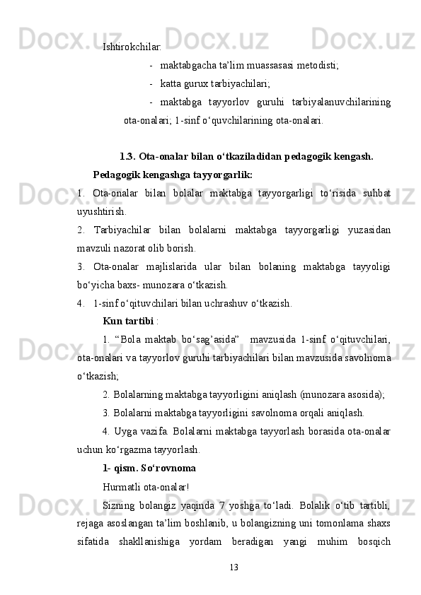 Ishtirokchilar:
- maktabgacha ta’lim muassasasi  metodisti;
- katta gurux tarbiyachilari;
- maktabga   tayyorlov   guruhi   tarbiyalanuvchilarining
ota-onalari; 1-sinf o‘quvchilarining ota-onalari.
1.3.  Ota-onalar bilan o‘tkaziladidan pedagogik kengash.
       Pedagogik kengashga tayyorgarlik:
1.   Ota-onalar   bilan   bolalar   maktabga   tayyorgarligi   to‘risida   suhbat
uyushtirish.
2.   Tarbiyachilar   bilan   bolalarni   maktabga   tayyorgarligi   yuzasidan
mavzuli nazorat olib borish.
3.   Ota-onalar   majlislarida   ular   bilan   bolaning   maktabga   tayyoligi
bo‘yicha baxs- munozara o‘tkazish.
4.    1-sinf o‘qituvchilari bilan uchrashuv o‘tkazish.
Kun tartibi  :
1.   “Bola   maktab   bo‘sag’asida”     mavzusida   1-sinf   o‘qituvchilari,
ota-onalari va tayyorlov guruhi tarbiyachilari bilan mavzusida savolnoma
o‘tkazish;
2. Bolalarning maktabga tayyorligini aniqlash (munozara asosida);
3. Bolalarni maktabga tayyorligini savolnoma orqali aniqlash.
4. Uyga vazifa. Bolalarni maktabga tayyorlash borasida ota-onalar
uchun ko‘rgazma tayyorlash. 
1- qism. So‘rovnoma
Hurmatli ota-onalar!
Sizning   bolangiz   yaqinda   7   yoshga   to‘ladi.   Bolalik   o‘tib   tartibli,
rejaga asoslangan ta’lim boshlanib, u bolangizning uni tomonlama shaxs
sifatida   shakllanishiga   yordam   beradigan   yangi   muhim   bosqich
13 