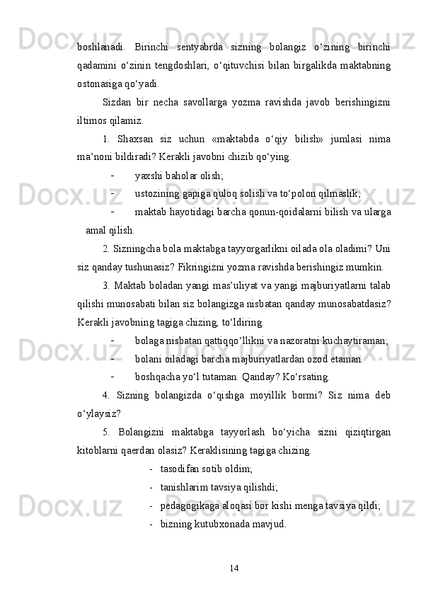 boshlanadi.   Birinchi   sentyabrda   sizning   bolangiz   o‘zining   birinchi
qadamini   o‘zinin   tengdoshlari,   o‘qituvchisi   bilan   birgalikda   maktabning
ostonasiga qo‘yadi.
Sizdan   bir   necha   savollarga   yozma   ravishda   javob   berishingizni
iltimos qilamiz.
1.   Shaxsan   siz   uchun   «maktabda   o‘qiy   bilish»   jumlasi   nima
ma’noni bildiradi?  Kerakli javobni chizib qo‘ying.
- yaxshi baholar olish;
- ustozining gapiga quloq solish va to‘polon qilmaslik;
- maktab hayotidagi barcha qonun-qoidalarni bilish va ularga
amal qilish.
2. Sizningcha bola maktabga tayyorgarlikni oilada ola oladimi? Uni
siz qanday tushunasiz?   Fikringizni yozma ravishda berishingiz mumkin.
3. Maktab boladan yangi mas’uliyat va yangi majburiyatlarni talab
qilishi munosabati bilan siz bolangizga nisbatan qanday munosabatdasiz?
Kerakli javobning tagiga chizing, to‘ldiring.
- bolaga nisbatan qattiqqo‘llikni va nazoratni kuchaytiraman;
- bolani oiladagi barcha majburiyatlardan ozod etaman.
- boshqacha yo‘l tutaman.  Q anday? Ko‘rsating.
4.   Sizning   bolangizda   o‘qishga   moyillik   bormi?   Siz   nima   deb
o‘ylaysiz?
5.   Bolangizni   maktabga   tayyorlash   bo‘yicha   sizni   qiziqtirgan
kitoblarni qaerdan olasiz? Keraklisining tagiga chizing.
- tasodifan sotib oldim;
- tanishlarim tavsiya qilishdi;
- pedagogikaga aloqasi bor kishi menga tavsiya qildi;
- bizning kutubxonada mavjud.
14 