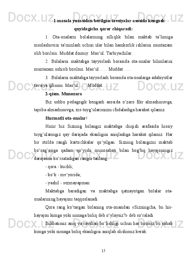 1-masala yuzasidan berilgan  t avsiyalar asosida kengash
quyidagicha qaror chiqaradi:
1.   Ota-onalarni   bolalarining   silliqlik   bilan   maktab   ta’limiga
moslashuvini ta’minlash  uchun  ular  bilan  hamkorlik  ishlarini  muntazam
olib borilsin.  Muddat doimiy. Mas’ul. Tarbiyachilar.
2.   Bolalarni   maktabga   tayyorlash   borasida   ota-onalar   bilimlarini
muntazam oshirib borilsin. Mas’ul ….. Muddat…...
3.  Bolalarni maktabga tayyorlash borasida ota-onalarga adabiyotlar
tavsiya qilinsin. Mas’ul…... Muddat…….
2-qism. Munozara
Biz   ushbu   pedagogik   kengash   asosida   o‘zaro   fikr   almashinuvga,
tajriba almashinuvga, xis-tuyg’ularimizni ifodalashga harakat qilamiz.
Hurmatli ota-onalar !
Hozir   biz   Sizning   bolangiz   maktabga   chiqish   arafasida   hissiy
tuyg’ularingiz   qay   darajada   ekanligini   aniqlashga   harakat   qilamiz.   Har
bir   stolda   rangli   kartochkalar   qo‘yilgan.   Sizning   bolangizni   maktab
bo‘sag’asiga   qadam   qo‘yishi   munosabati   bilan   bog’liq   hayajoningiz
darajasini ko‘rsatadigan rangni tanlang.
- qora - kuchli;
- ko‘k - me’yorida;
- yashil - sezmayapman.
Maktabga   baradigan   va   maktabga   qatnayotgan   bolalar   ota-
onalarining hayajoni taqqoslanadi.
Qora   rang   ko‘targan   bolaning   ota-onasidan   «Sizningcha,   bu   his-
hayajon kimga yoki nimaga boliq deb o‘ylaysiz?» deb so‘raladi.
Suhbatimiz aniq va ravshan bo‘lishligi uchun har birimiz bu sabab
kimga yoki nimaga boliq ekanligini aniqlab olishimiz kerak.
                              
15