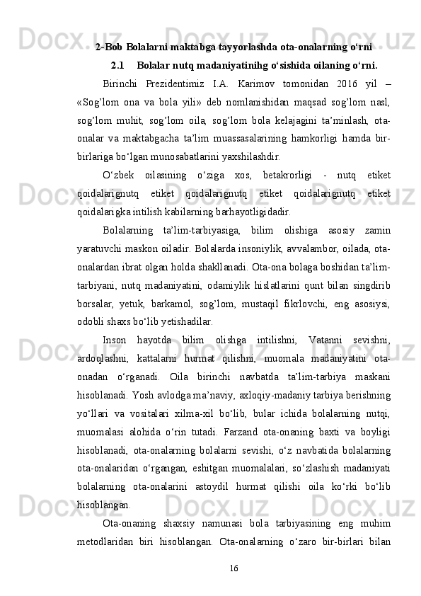 2-Bob  Bolalarni maktabga tayyorlashda ota-onalarning о‘rni
2.1 Bolalar nutq madaniyatinihg о‘sishida oilaning о‘rni.
Birinchi   Prezidentimiz   I.A.   Karimov   tomonidan   2016   yil   –
«Sog’lom   ona   va   bola   yili»   deb   nomlanishidan   maqsad   sog’lom   nasl,
sog’lom   muhit,   sog’lom   oila,   sog’lom   bola   kelajagini   ta’minlash,   ota-
onalar   va   maktabgacha   ta’lim   muassasalarining   hamkorligi   hamda   bir-
birlariga bo‘lgan munosabatlarini yaxshilashdir. 
O‘zbek   oilasining   o‘ziga   xos,   betakrorligi   -   nutq   etiket
qoidalarignutq   etiket   qoidalarignutq   etiket   qoidalarignutq   etiket
qoidalarigka intilish kabilarning barhayotligidadir.
Bolalarning   ta’lim-tarbiyasiga,   bilim   olishiga   asosiy   zamin
yaratuvchi maskon oiladir. Bolalarda insoniylik, avvalambor, oilada, ota-
onalardan ibrat olgan holda shakllanadi. Ota-ona bolaga boshidan ta’lim-
tarbiyani,   nutq   madaniyatini,   odamiylik   hislatlarini   qunt   bilan   singdirib
borsalar,   yetuk,   barkamol,   sog’lom,   mustaqil   fikrlovchi,   eng   asosiysi,
odobli shaxs bo‘lib yetishadilar.
Inson   hayotda   bilim   olishga   intilishni,   Vatanni   sevishni,
ardoqlashni,   kattalarni   hurmat   qilishni,   muomala   madaniyatini   ota-
onadan   o‘rganadi.   Oila   birinchi   navbatda   ta’lim-tarbiya   maskani
hisoblanadi. Yosh avlodga ma’naviy, axloqiy-madaniy tarbiya berishning
yo‘llari   va   vositalari   xilma-xil   bo‘lib,   bular   ichida   bolalarning   nutqi,
muomalasi   alohida   o‘rin   tutadi.   Farzand   ota-onaning   baxti   va   boyligi
hisoblanadi,   ota-onalarning   bolalarni   sevishi,   o‘z   navbatida   bolalarning
ota-onalaridan   o‘rgangan,   eshitgan   muomalalari,   so‘zlashish   madaniyati
bolalarning   ota-onalarini   astoydil   hurmat   qilishi   oila   ko‘rki   bo‘lib
hisoblangan.
Ota-onaning   shaxsiy   namunasi   bola   tarbiyasining   eng   muhim
metodlaridan   biri   hisoblangan.   Ota-onalarning   o‘zaro   bir-birlari   bilan
16 