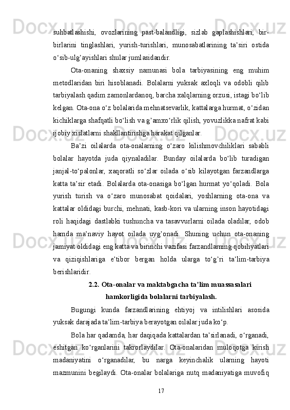 suhbatlashishi,   ovozlarining   past-balandligi,   sizlab   gaplashishlari,   bir-
birlarini   tinglashlari,   yurish-turishlari,   munosabatlarining   ta’siri   ostida
o‘sib-ulg’ayishlari shular jumlasidandir. 
Ota-onaning   shaxsiy   namunasi   bola   tarbiyasining   eng   muhim
metodlaridan   biri   hisoblanadi.   Bolalarni   yuksak   axloqli   va   odobli   qilib
tarbiyalash qadim zamonlardanoq, barcha xalqlarning orzusi, istagi bo‘lib
kelgan. Ota-ona o‘z bolalarida mehnatsevarlik, kattalarga hurmat, o‘zidan
kichiklarga shafqatli bo‘lish va g’amxo‘rlik qilish, yovuzlikka nafrat kabi
ijobiy xislatlarni shakllantirishga harakat qilganlar.
Ba’zi   oilalarda   ota-onalarning   o‘zaro   kilishmovchiliklari   sababli
bolalar   hayotda   juda   qiynaladilar.   Bunday   oilalarda   bo‘lib   turadigan
janjal-to‘palonlar,   xaqoratli   so‘zlar   oilada   o‘sib   kilayotgan   farzandlarga
katta   ta’sir   etadi.   Bolalarda   ota-onasiga   bo‘lgan   hurmat   yo‘qoladi.   Bola
yurish   turish   va   o‘zaro   munosabat   qoidalari,   yoshlarning   ota-ona   va
kattalar oldidagi burchi, mehnati, kasb-kori va ularning inson hayotidagi
roli   haqidagi   dastlabki   tushuncha   va   tasavvurlarni   oilada   oladilar,   odob
hamda   ma’naviy   hayot   oilada   uyg’onadi.   Shuning   uchun   ota-onaning
jamiyat oldidagi eng katta va birinchi vazifasi farzandlarning qobiliyatlari
va   qiziqishlariga   e’tibor   bergan   holda   ularga   to‘g’ri   ta’lim-tarbiya
berishlaridir. 
2.2. Ota-onalar va maktabgacha ta’lim muassasalari
hamkorligida bolalarni tarbiyalash.
Bugungi   kunda   farzandlarining   ehtiyoj   va   intilishlari   asosida
yuksak darajada ta’lim-tarbiya berayotgan oilalar juda ko‘p.
Bola har qadamda, har daqiqada kattalardan ta’sirlanadi, o‘rganadi,
eshitgan   ko‘rganlarini   takrorlaydilar.   Ota-onalaridan   muloqotga   kirish
madaniyatini   o‘rganadilar,   bu   narga   keyinchalik   ularning   hayoti
mazmunini   begilaydi.   Ota-onalar   bolalariga   nutq   madaniyatiga   muvofiq
17 