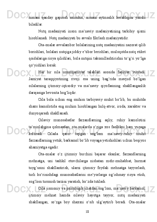 nimani   qanday   gapirish   mumkin,   nimani   aytmaslik   kerakligini   yaxshi
biladilar.
Nutq   madaniyati   inson   ma’naviy   madaniyatining   tarkibiy   qismi
hisoblanadi. Nutq madaniyati bu avvalo fikrlash madaniyatidir.
Ota-onalar avvalambor bolalarining nutq madaniyatini nazorat qilib
borishlari, bolalari nutqiga jiddiy e’tibor berishlari, muloqotda nutq etiket
qoidalariga rioya qilishlari, bola nutqini takomillashtirishni to‘g’ri yo‘lga
qo‘yishlari kerak.
Har   bir   oila   umumjamiyat   talablari   asosida   faoliyat   yuritadi.
Jamiyat   taraqqiyotining   rivoji   esa   uning   bag’rida   mavjud   bo‘lgan
oilalarning   ijtimoiy-iqtisodiy   va   ma’naviy   qiyofasining   shakllanganlik
darajasiga bevosita bog’liqdir.
Oila   bola   uchun   eng   muhim   tarbiyaviy   muhit   bo‘lib,   bu   muhitda
shaxs kamolotida  eng  muhim hisoblangan  hulq-atvor,  iroda,  xarakter va
dunyoqarash shakllanadi.
Oilaviy   munosabatlar   farzandlarning   aqliy,   ruhiy   kamolotini
ta’minlabgina   qolmasdan,   ota-onalarda   o‘ziga   xos   faollikni   ham   yuzaga
keltiradi.   Oilada   qaror   topgan   sog’lom   ma’naviy-ruhiy   muhit
farzandlarning yetuk, barkamol bo‘lib voyaga yetishishlari uchun beqiyos
ahamiyatga egadir.
Ota-onalar   o‘z   ijtimoiy   burchini   bajarar   ekanlar,   farzandlarning
mehnatga,   uni   tashkil   etuvchilarga   nisbatan   mehr-muhabbat,   hurmat
tuyg’usini   shakllantirish,   ularni   ijtimoiy   foydali   mehnatga   tayyorlash,
turli   ko‘rinishdagi   munosabatlarini   me’yorlarga   og’ishmay   rioya   etish,
sog’lom turmush tarzini yaratish, ko‘zda tutiladi.
Oila jismoniy va psixologik jihatdan sog’lom, ma’naviy barkamol,
ijtimoiy   mehnat   hamda   oilaviy   hayotga   tayyor,   nutq   madaniyati
shakllangan,   so‘zga   boy   shaxsni   o‘sib   ulg’aytirib   beradi.   Ota-onalar
18 