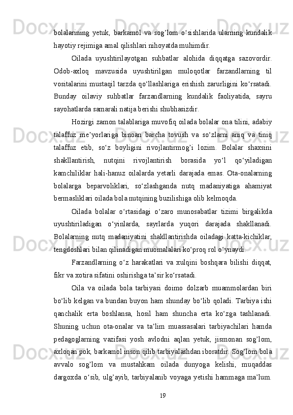 bolalarining   yetuk,   barkamol   va   sog’lom   o‘sishlarida   ularning   kundalik
hayotiy rejimiga amal qilishlari nihoyatda muhimdir.
Oilada   uyushtirilayotgan   suhbatlar   alohida   diqqatga   sazovordir.
Odob-axloq   mavzusida   uyushtirilgan   muloqotlar   farzandlarning   til
vositalarini   mustaqil   tarzda   qo‘llashlariga   erishish   zarurligini   ko‘rsatadi.
Bunday   oilaviy   suhbatlar   farzandlarning   kundalik   faoliyatida,   sayru
sayohatlarda samarali natija berishi shubhasizdir.
Hozirgi zamon talablariga muvofiq oilada bolalar ona tilini, adabiy
talaffuz   me’yorlariga   binoan   barcha   tovush   va   so‘zlarni   aniq   va   tiniq
talaffuz   etib,   so‘z   boyligini   rivojlantirmog’i   lozim.   Bolalar   shaxsini
shakllantirish,   nutqini   rivojlantirish   borasida   yo‘l   qo‘yiladigan
kamchiliklar   hali-hanuz   oilalarda   yetarli   darajada   emas.   Ota-onalarning
bolalarga   beparvoliklari,   so‘zlashganda   nutq   madaniyatiga   ahamiyat
bermasliklari oilada bola nutqining buzilishiga olib kelmoqda. 
Oilada   bolalar   o‘rtasidagi   o‘zaro   munosabatlar   tizimi   birgalikda
uyushtiriladigan   o‘yinlarda,   sayrlarda   yuqori   darajada   shakllanadi.
Bolalarning   nutq   madaniyatini   shakllantirishda   oiladagi   katta-kichiklar,
tengdoshlari bilan qilinadigan muomalalari ko‘proq rol o‘ynaydi.
Farzandlarning   o‘z   harakatlari   va   xulqini   boshqara   bilishi   diqqat,
fikr va xotira sifatini oshirishga ta’sir ko‘rsatadi.
Oila   va   oilada   bola   tarbiyasi   doimo   dolzarb   muammolardan   biri
bo‘lib kelgan va bundan buyon ham shunday bo‘lib qoladi. Tarbiya ishi
qanchalik   erta   boshlansa,   hosil   ham   shuncha   erta   ko‘zga   tashlanadi.
Shuning   uchun   ota-onalar   va   ta’lim   muassasalari   tarbiyachilari   hamda
pedagoglarning   vazifasi   yosh   avlodni   aqlan   yetuk,   jismonan   sog’lom,
axloqan pok, barkamol inson qilib tarbiyalashdan iboratdir. Sog’lom bola
avvalo   sog’lom   va   mustahkam   oilada   dunyoga   kelishi,   muqaddas
dargoxda o‘sib, ulg’ayib, tarbiyalanib voyaga yetishi hammaga ma’lum.
19