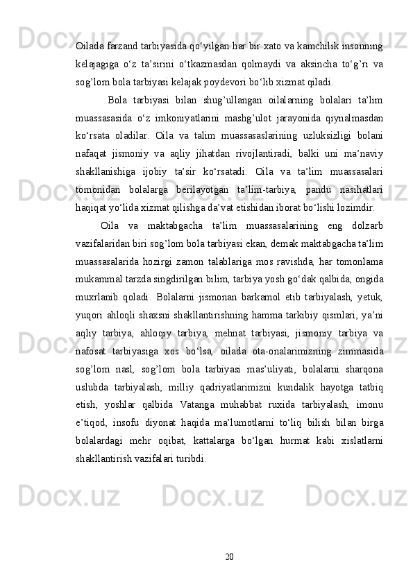 Oilada farzand tarbiyasida qo‘yilgan har bir xato va kamchilik insonning
kelajagiga   o‘z   ta’sirini   o‘tkazmasdan   qolmaydi   va   aksincha   to‘g’ri   va
sog’lom bola tarbiyasi kelajak poydevori bo‘lib xizmat qiladi. 
  Bola   tarbiyasi   bilan   shug’ullangan   oilalarning   bolalari   ta’lim
muassasasida   o‘z   imkoniyatlarini   mashg’ulot   jarayonida   qiynalmasdan
ko‘rsata   oladilar.   Oila   va   talim   muassasaslarining   uzluksizligi   bolani
nafaqat   jismoniy   va   aqliy   jihatdan   rivojlantiradi,   balki   uni   ma’naviy
shakllanishiga   ijobiy   ta’sir   ko‘rsatadi.   Oila   va   ta’lim   muassasalari
tomonidan   bolalarga   berilayotgan   ta’lim-tarbiya,   pandu   nasihatlari
haqiqat yo‘lida xizmat qilishga da’vat etishidan iborat bo‘lishi lozimdir. 
Oila   va   maktabgacha   ta’lim   muassasalarining   eng   dolzarb
vazifalaridan biri sog’lom bola tarbiyasi ekan, demak maktabgacha ta’lim
muassasalarida   hozirgi   zamon   talablariga   mos   ravishda,   har   tomonlama
mukammal tarzda singdirilgan bilim, tarbiya yosh go‘dak qalbida, ongida
muxrlanib   qoladi.   Bolalarni   jismonan   barkamol   etib   tarbiyalash,   yetuk,
yuqori ahloqli shaxsni shakllantirishning hamma tarkibiy qismlari, ya’ni
aqliy   tarbiya,   ahloqiy   tarbiya,   mehnat   tarbiyasi,   jismoniy   tarbiya   va
nafosat   tarbiyasiga   xos   bo‘lsa,   oilada   ota-onalarimizning   zimmasida
sog’lom   nasl,   sog’lom   bola   tarbiyasi   mas’uliyati,   bolalarni   sharqona
uslubda   tarbiyalash,   milliy   qadriyatlarimizni   kundalik   hayotga   tatbiq
etish,   yoshlar   qalbida   Vatanga   muhabbat   ruxida   tarbiyalash,   imonu
e’tiqod,   insofu   diyonat   haqida   ma’lumotlarni   to‘liq   bilish   bilan   birga
bolalardagi   mehr   oqibat,   kattalarga   bo‘lgan   hurmat   kabi   xislatlarni
shakllantirish vazifalari turibdi.
20 