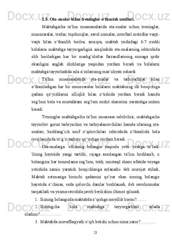 2.3. Ota-onalar bilan treninglar o‘tkazish usullari. 
Maktabgacha   ta’lim   muassasalarida   ota-onalar   uchun   treninglar,
munozaralar, testlar, topshiriqlar, savol nomalar, interfaol metodlar vaqti-
vaqti   bilan   o‘tkazilib   turilsa,   ayniqsa ,   maktab   yosh i dagi   6-7   yoshli
bolalarni   maktabga   tayyorgarligini   aniqlashda   ota-onalarning   ishtirokida
olib   boriladigan   har   bir   mashg’ulotlar   farzandlarining   nimaga   qodir
ekanli g ini   anglab   olishlariga   yaqindan   yordam   beradi   va   bolalarni
maktabga tayyorlashda oila a’zolarining mas’uliyati oshardi.
Ta’lim   muassasalarida   ota-onalar   va   tarbiyachilar   bilan
o‘tkaziladigan   har   bir   munozaralar   bolalarni   maktabning   ilk   bosqichiga
qadam   qo‘yishlarini   silliqlik   bilan   o‘tishida   yordam   beradi   hamda
sog’lom   bola   va   mustahkam   sog’lom   muhit   sharoitini   yaratishga   imkon
beradi.
Treninglar   maktabgacha   ta’lim   muassasa   uslubchisi,   maktabgacha
tayyorlov   gurux   tarbiyachisi   va   tarbiyalanuvchilari   hamda   ularning   ota-
onalari,   boshlang’ich   sinif   o‘qituvchilari   ishtirokida   o‘tkazilishi   bola
rivojlanishida to‘g’ri tashxis qo‘yishga yordam beradi.
Ota-onalarga:   «Sizning   bolangiz   yaqinda   yetti   yoshga   to‘ladi .
Uning   hayotida   yangi   tartibli,   rejaga   asoslangan   ta’lim   boshlanib,   u
bolangizni har tomonlama sog’lom, tetik, mustaqil shaxs sifatida voyaga
yetishida   zamin   yaratish   bosqichlariga   aylanadi»   deb   murojat   etiladi .
Maktab   ostonasiga   birinchi   qadamini   qo‘yar   ekan   sizning   bolangiz
hayotida   o‘chmas,   esda   qoluvchi   damlar   boshlanadi,   deb   savolnomalar
tarqatiladi va yozma ravishda javob berilishini iltimos qilinadi.
1. Sizning bolangizda maktabda o‘qishga moyillik bormi?.........
2. Sizningcha   bola   maktabga   tayyorgarlikni   oilada
oladimi?.................... 
3. Maktabda muvaffaqiyatli o‘qib ketishi uchun nima zarur?..............
21 