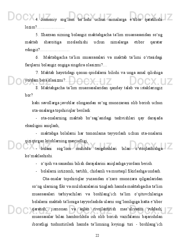 4. Jismoniy   sog’lom   bo‘lishi   uchun   nimalarga   e’tibor   qaratilishi
lozim?.........................
5. Shaxsan  sizning   bolangiz   maktabgacha   ta’lim  muassasasidan   so‘ng
maktab   sharoitiga   moslashishi   uchun   nimalarga   etibor   qaratar
edingiz?...........................
6.   Maktabgacha   ta’lim   muassasalari   va   maktab   ta’limi   o‘rtasidagi
farqlarni bolangiz ongiga singdira olasizmi?....
7. Maktab   hayotidagi   qonun-qoidalarni   bilishi   va   unga   amal   qilishiga
yordam bera olasizmi?.................................
8. Maktabgacha   ta’lim   muassasalaridan   qanday   talab   va   istaklaringiz
bor ?
kabi savollarga javoblar olingandan so‘ng munozarani olib borish uchun
ota-onalarga topshiriqlar beriladi: 
- ota-onalarning   maktab   bo‘sag’asidagi   tashvishlari   qay   darajada
ekanligini aniqlash,
- maktabga   bolalarni   har   tomonlama   tayyorlash   uchun   ota-onalarni
qiziqtirgan kitoblarning mavjudligi,
- bolani   sog’lom   muhitda   tengdoshlari   bilan   o‘rtoqlashishga
ko‘maklashishi.
- o‘qish va sanashni bilish darajalarini aniqlashga yordam berish.
- bolalarni intizomli, tartibli, chidamli va mustaqil fikirlashga undash. 
Ota-onalar   topshiriqlar   yuzasidan   o‘zaro   munozara   qilganlaridan
so‘ng ularning fikr va mulohazalarini tinglash hamda maktabgacha ta’lim
muassasalari   tarbiyachilari   va   boshlang’ich   ta’lim   o‘qituvchilariga
bolalarni maktab ta’limiga tayyorlashda ularni sog’lomligiga katta e’tibor
qaratish,   jismonan   va   aqlan   rivojlantirish   mas’uliyatini   yuklash,
muassasalar   bilan   hamkorlikda   ish   olib   borish   vazifalarini   bajarishdan
iboratligi   tushuntiriladi   hamda   ta’limning   keyingi   turi   -   boshlang’ich
22