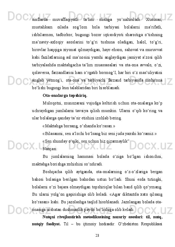 sinflarda   muvaffaqiyatli   ta’lim   olishga   yo‘naltiriladi.   Xususan,
mustahkam   oilada   sog’lom   bola   tarbiyasi   bolalarni   ma’rifatli,
ishbilarmon,   tadbirkor,   bugungi   bozor   iqtisodiyoti   sharoitiga   o‘tishning
ma’naviy-axloqiy   asoslarini   to‘g’ri   tushuna   oladigan,   halol,   to‘g’ri,
birovlar haqqiga xiyonat  qilmaydigan,  hayr-ehson,  sahovat  va  muruvvat
kabi fazilatlarning asl ma’nosini yaxshi anglaydigan jamiyat a’zosi qilib
tarbiyalashda   maktabgacha   ta’lim   muassasalari   va   ota-ona   avvalo,   o‘zi,
qolaversa, farzandlarini ham o‘rgatib bormog’I, har biri o‘z mas’uliyatini
anglab   yetmog’i,   ota-ona   va   tarbiyachi   farzand   tarbiyasida   mohirona
bo‘lishi bugungi kun talablaridan biri hisoblanadi.
Ota-onalarga topshiriq.
Muloqotni,   munozarani   vujudga   keltirish   uchun   ota-onalarga   ko‘p
uchraydigan   jumlalarni   tavsiya   qilish   mumkin.   Ularni   o‘qib   ko‘ring   va
ular bolalarga qanday ta’sir etishini izohlab bering.
«Maktabga borsang, o‘shanda ko‘rasan.»
«Bilasanmi, sen a’lochi bo‘lsang biz seni juda yaxshi ko‘ramiz.»
«Sen shunday o‘qiki, sen uchun biz qizarmaylik”
Natijasi:
Bu   jumlalarning   hammasi   bolada   o‘ziga   bo‘lgan   ishonchni,
maktabga borishga xohishini so‘ndiradi.
Boshqacha   qilib   aytganda,   ota-onalarning   o‘z-o‘zlariga   bergan
bahosi   bolasiga   berilgan   bahodan   ustun   bo‘ladi.   Shuni   esda   tutingki,
bolalarni o‘zi bajara olmaydigan topshiriqlar bilan band qilib qo‘ymang.
Bu   ularni   yolg’on   gapirishiga   olib   keladi.   «Agar   diktantda   xato   qilsang
ko‘rasan» kabi. Bu jazolashga taqlid hisoblanadi. Jazolangan bolada ota-
onasiga nisbatan dushmanlik paydo bo‘lishiga olib keladi.
Nutqni   rivojlantirish   metodikasining   nazariy   asoslari:   til,   nutq,
nutqiy   faoliyat.   Til   –   bu   ijtimoiy   hodisadir.   O‘zbekiston   Respublikasi
23 