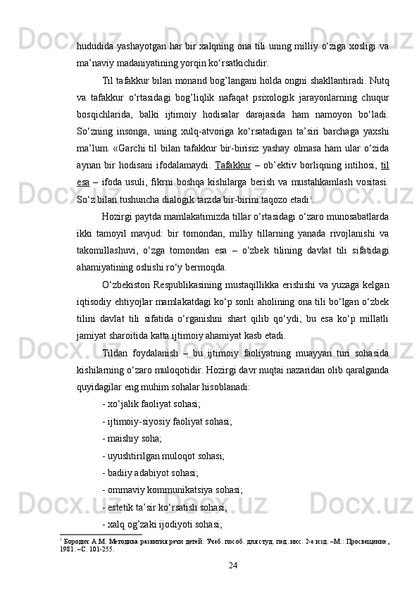 hududida yashayotgan har bir xalqning ona tili uning milliy o‘ziga xosligi va
ma’naviy madaniyatining yorqin ko‘rsatkichidir.
Til tafakkur bilan monand bog’langani holda ongni shakllantiradi. Nutq
va   tafakkur   o‘rtasidagi   bog’liqlik   nafaqat   psixologik   jarayonlarning   chuqur
bosqichlarida,   balki   ijtimoiy   hodisalar   darajasida   ham   namoyon   bo‘ladi.
So‘zning   insonga,   uning   xulq-atvoriga   ko‘rsatadigan   ta’siri   barchaga   yaxshi
ma’lum.  «Garchi  til   bilan  tafakkur  bir-birisiz  yashay  olmasa   ham  ular   o‘zida
aynan   bir   hodisani   ifodalamaydi.   Tafakkur   –   ob’ektiv   borliqning   intihosi,   til
esa   –   ifoda   usuli,   fikrni   boshqa   kishilarga   berish   va   mustahkamlash   vositasi.
So‘z bilan tushuncha dialogik tarzda bir-birini taqozo etadi 1
. 
Hozirgi paytda mamlakatimizda tillar o‘rtasidagi o‘zaro munosabatlarda
ikki   tamoyil   mavjud:   bir   tomondan,   milliy   tillarning   yanada   rivojlanishi   va
takomillashuvi,   o‘zga   tomondan   esa   –   o‘zbek   tilining   davlat   tili   sifatidagi
ahamiyatining oshishi ro‘y bermoqda.
O‘zbekiston Respublikasining mustaqillikka erishishi  va yuzaga kelgan
iqtisodiy ehtiyojlar mamlakatdagi ko‘p sonli aholining ona tili bo‘lgan o‘zbek
tilini   davlat   tili   sifatida   o‘rganishni   shart   qilib   qo‘ydi,   bu   esa   ko‘p   millatli
jamiyat sharoitida katta ijtimoiy ahamiyat kasb etadi.
Tildan   foydalanish   –   bu   ijtimoiy   faoliyatning   muayyan   turi   sohasida
kishilarning o‘zaro muloqotidir. Hozirgi davr nuqtai nazaridan olib qaralganda
quyidagilar eng muhim sohalar hisoblanadi:
- xo‘jalik faoliyat sohasi;
- ijtimoiy-siyosiy faoliyat sohasi;
- maishiy soha;
- uyushtirilgan muloqot sohasi;
- badiiy adabiyot sohasi;
- ommaviy kommunikatsiya sohasi;
- estetik ta’sir ko‘rsatish sohasi;
- xalq og’zaki ijodiyoti sohasi;
1
 Бородич A.M. Методика развития речи детей: Учеб. пособ. для студ. пед. инс. 2-е изд. –М.: Просвещение,
1981. –С. 101-255. 
24 