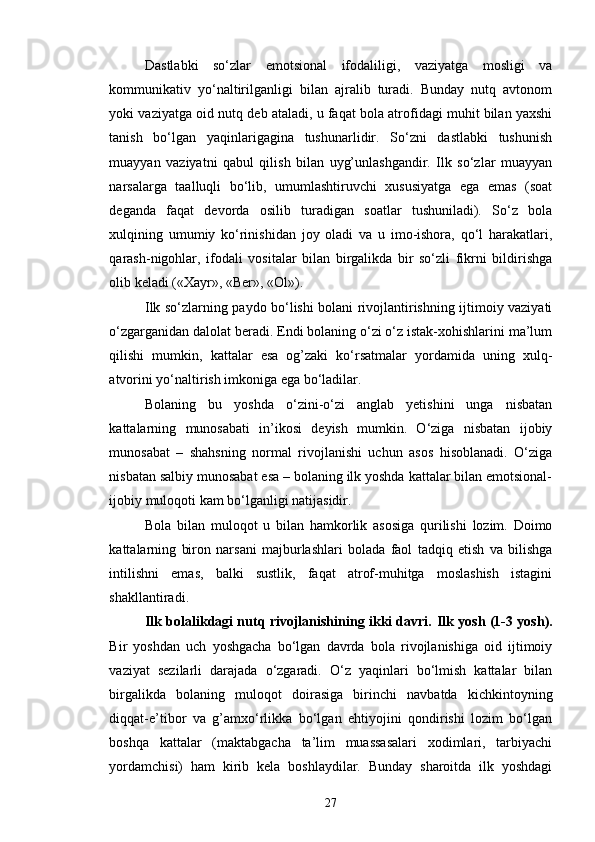 Dastlabki   so‘zlar   emotsional   ifodaliligi,   vaziyatga   mosligi   va
kommunikativ   yo‘naltirilganligi   bilan   ajralib   turadi.   Bunday   nutq   avtonom
yoki vaziyatga oid nutq deb ataladi, u faqat bola atrofidagi muhit bilan yaxshi
tanish   bo‘lgan   yaqinlarigagina   tushunarlidir.   So‘zni   dastlabki   tushunish
muayyan   vaziyatni   qabul   qilish   bilan   uyg’unlashgandir.   Ilk   so‘zlar   muayyan
narsalarga   taalluqli   bo‘lib,   umumlashtiruvchi   xususiyatga   ega   emas   (soat
deganda   faqat   devorda   osilib   turadigan   soatlar   tushuniladi).   So‘z   bola
xulqining   umumiy   ko‘rinishidan   joy   oladi   va   u   imo-ishora,   qo‘l   harakatlari,
qarash-nigohlar,   ifodali   vositalar   bilan   birgalikda   bir   so‘zli   fikrni   bildirishga
olib keladi («Xayr», «Ber», «Ol»).
Ilk so‘zlarning paydo bo‘lishi bolani rivojlantirishning ijtimoiy vaziyati
o‘zgarganidan dalolat beradi. Endi bolaning o‘zi o‘z istak-xohishlarini ma’lum
qilishi   mumkin,   kattalar   esa   og’zaki   ko‘rsatmalar   yordamida   uning   xulq-
atvorini yo‘naltirish imkoniga ega bo‘ladilar. 
Bolaning   bu   yoshda   o‘zini-o‘zi   anglab   yetishini   unga   nisbatan
kattalarning   munosabati   in’ikosi   deyish   mumkin.   O‘ziga   nisbatan   ijobiy
munosabat   –   shahsning   normal   rivojlanishi   uchun   asos   hisoblanadi.   O‘ziga
nisbatan salbiy munosabat esa – bolaning ilk yoshda kattalar bilan emotsional-
ijobiy muloqoti kam bo‘lganligi natijasidir.
Bola   bilan   muloqot   u   bilan   hamkorlik   asosiga   qurilishi   lozim.   Doimo
kattalarning   biron   narsani   majburlashlari   bolada   faol   tadqiq   etish   va   bilishga
intilishni   emas,   balki   sustlik,   faqat   atrof-muhitga   moslashish   istagini
shakllantiradi.
Ilk bolalikdagi nutq rivojlanishining ikki davri.   Ilk yosh (1-3 yosh).
Bir   yoshdan   uch   yoshgacha   bo‘lgan   davrda   bola   rivojlanishiga   oid   ijtimoiy
vaziyat   sezilarli   darajada   o‘zgaradi.   O‘z   yaqinlari   bo‘lmish   kattalar   bilan
birgalikda   bolaning   muloqot   doirasiga   birinchi   navbatda   kichkintoyning
diqqat-e’tibor   va   g’amxo‘rlikka   bo‘lgan   ehtiyojini   qondirishi   lozim   bo‘lgan
boshqa   kattalar   (maktabgacha   ta’lim   muassasalari   xodimlari,   tarbiyachi
yordamchisi)   ham   kirib   kela   boshlaydilar.   Bunday   sharoitda   ilk   yoshdagi
27 