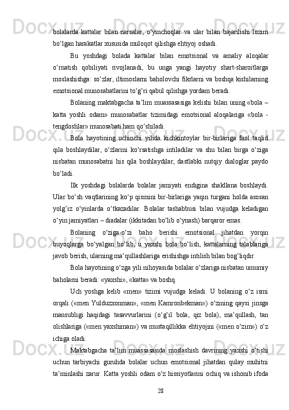 bolalarda   kattalar   bilan   narsalar,   o‘yinchoqlar   va   ular   bilan   bajarilishi   lozim
bo‘lgan harakatlar xususida muloqot qilishga ehtiyoj oshadi.
Bu   yoshdagi   bolada   kattalar   bilan   emotsional   va   amaliy   aloqalar
o‘rnatish   qobiliyati   rivojlanadi,   bu   unga   yangi   hayotiy   shart-sharoitlarga
moslashishga: so‘zlar, iltimoslarni baholovchi fikrlarni va boshqa kishilarning
emotsional munosabatlarini to‘g’ri qabul qilishga yordam beradi. 
Bolaning maktabgacha ta’lim  muassasasiga  kelishi  bilan uning «bola –
katta   yoshli   odam»   munosabatlar   tizimidagi   emotsional   aloqalariga   «bola   -
tengdoshlar» munosabati ham qo‘shiladi. 
Bola   hayotining   uchinchi   yilida   kichkintoylar   bir-birlariga   faol   taqlid
qila   boshlaydilar,   o‘zlarini   ko‘rsatishga   intiladilar   va   shu   bilan   birga   o‘ziga
nisbatan   munosabatni   his   qila   boshlaydilar,   dastlabki   nutqiy   dialoglar   paydo
bo‘ladi.
Ilk   yoshdagi   bolalarda   bolalar   jamiyati   endigina   shakllana   boshlaydi.
Ular   bo‘sh   vaqtlarining  ko‘p  qismini   bir-birlariga  yaqin  turgani   holda  asosan
yolg’iz   o‘yinlarda   o‘tkazadilar.   Bolalar   tashabbusi   bilan   vujudga   keladigan
o‘yin jamiyatlari – diadalar (ikkitadan bo‘lib o‘ynash) barqaror emas.
Bolaning   o‘ziga-o‘zi   baho   berishi   emotsional   jihatdan   yorqin
buyoqlarga   bo‘yalgan   bo‘lib,   u   yaxshi   bola   bo‘lish,   kattalarning   talablariga
javob berish, ularning ma’qullashlariga erishishga intilish bilan bog’liqdir.
Bola hayotining o‘zga yili nihoyasida bolalar o‘zlariga nisbatan umumiy
baholarni beradi: «yaxshi», «katta» va boshq.
Uch   yoshga   kelib   «men»   tizimi   vujudga   keladi.   U   bolaning   o‘z   ismi
orqali   («men   Yulduzxonman»,   «men  Kamronbekman»)   o‘zining   qaysi   jinsga
mansubligi   haqidagi   tasavvurlarini   (o‘g’il   bola,   qiz   bola),   ma’qullash,   tan
olishlariga («men yaxshiman») va mustaqillikka ehtiyojini («men o‘zim») o‘z
ichiga oladi.
Maktabgacha   ta’lim   muassasasida   moslashish   davrining   yaxshi   o‘tishi
uchun   tarbiyachi   guruhda   bolalar   uchun   emotsional   jihatdan   qulay   muhitni
ta’minlashi  zarur. Katta yoshli odam o‘z hissiyotlarini ochiq va ishonib ifoda
28