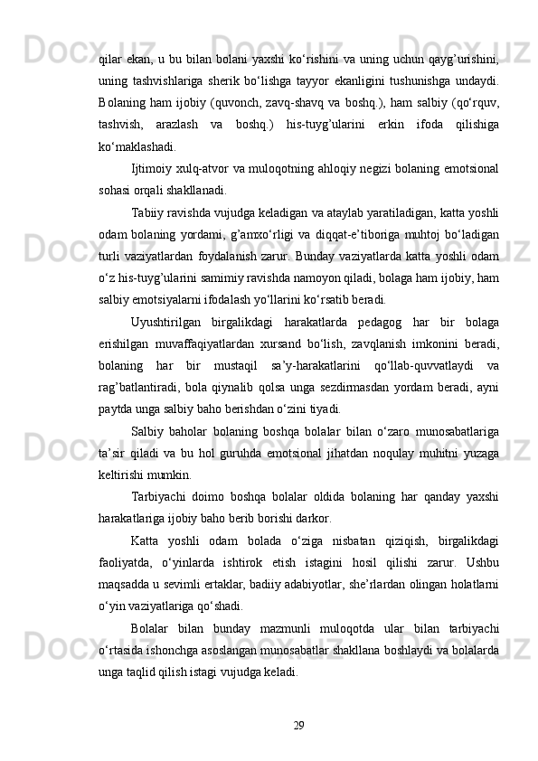 qilar  ekan,   u  bu  bilan  bolani   yaxshi  ko‘rishini   va  uning  uchun  qayg’urishini,
uning   tashvishlariga   sherik   bo‘lishga   tayyor   ekanligini   tushunishga   undaydi.
Bolaning   ham   ijobiy   (quvonch,   zavq-shavq   va   boshq.),   ham   salbiy   (qo‘rquv,
tashvish,   arazlash   va   boshq.)   his-tuyg’ularini   erkin   ifoda   qilishiga
ko‘maklashadi.
Ijtimoiy xulq-atvor va muloqotning ahloqiy negizi bolaning emotsional
sohasi orqali shakllanadi.
Tabiiy ravishda vujudga keladigan va ataylab yaratiladigan, katta yoshli
odam   bolaning   yordami,   g’amxo‘rligi   va   diqqat-e’tiboriga   muhtoj   bo‘ladigan
turli   vaziyatlardan   foydalanish   zarur.   Bunday   vaziyatlarda   katta   yoshli   odam
o‘z his-tuyg’ularini samimiy ravishda namoyon qiladi, bolaga ham ijobiy, ham
salbiy emotsiyalarni ifodalash yo‘llarini ko‘rsatib beradi.
Uyushtirilgan   birgalikdagi   harakatlarda   pedagog   har   bir   bolaga
erishilgan   muvaffaqiyatlardan   xursand   bo‘lish,   zavqlanish   imkonini   beradi,
bolaning   har   bir   mustaqil   sa’y-harakatlarini   qo‘llab-quvvatlaydi   va
rag’batlantiradi,   bola   qiynalib   qolsa   unga   sezdirmasdan   yordam   beradi,   ayni
paytda unga salbiy baho berishdan o‘zini tiyadi.
Salbiy   baholar   bolaning   boshqa   bolalar   bilan   o‘zaro   munosabatlariga
ta’sir   qiladi   va   bu   hol   guruhda   emotsional   jihatdan   noqulay   muhitni   yuzaga
keltirishi mumkin.
Tarbiyachi   doimo   boshqa   bolalar   oldida   bolaning   har   qanday   yaxshi
harakatlariga ijobiy baho berib borishi darkor.
Katta   yoshli   odam   bolada   o‘ziga   nisbatan   qiziqish,   birgalikdagi
faoliyatda,   o‘yinlarda   ishtirok   etish   istagini   hosil   qilishi   zarur.   Ushbu
maqsadda u sevimli ertaklar, badiiy adabiyotlar, she’rlardan olingan holatlarni
o‘yin vaziyatlariga qo‘shadi.
Bolalar   bilan   bunday   mazmunli   muloqotda   ular   bilan   tarbiyachi
o‘rtasida ishonchga asoslangan munosabatlar shakllana boshlaydi va bolalarda
unga taqlid qilish istagi vujudga keladi.
29 