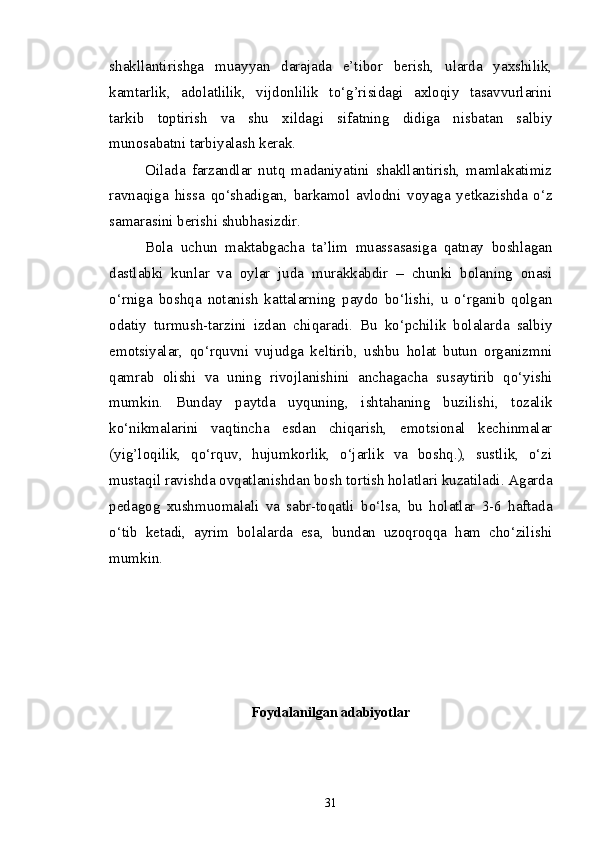 shakllantirishga   muayyan   darajada   e’tibor   berish,   ularda   yaxshilik,
kamtarlik,   adolatlilik,   vijdonlilik   to‘g’risidagi   axloqiy   tasavvurlarini
tarkib   toptirish   va   shu   xildagi   sifatning   didiga   nisbatan   salbiy
munosabatni tarbiyalash kerak.
Oilada   farzandlar   nutq   madaniyatini   shakllantirish,   mamlakatimiz
ravnaqiga   hissa   qo‘shadigan,   barkamol   avlodni   voyaga   yetkazishda   o‘z
samarasini berishi shubhasizdir.
Bola   uchun   maktabgacha   ta’lim   muassasasiga   qatnay   boshlagan
dastlabki   kunlar   va   oylar   juda   murakkabdir   –   chunki   bolaning   onasi
o‘rniga   boshqa   notanish   kattalarning   paydo   bo‘lishi,   u   o‘rganib   qolgan
odatiy   turmush-tarzini   izdan   chiqaradi.   Bu   ko‘pchilik   bolalarda   salbiy
emotsiyalar,   qo‘rquvni   vujudga   keltirib,   ushbu   holat   butun   organizmni
qamrab   olishi   va   uning   rivojlanishini   anchagacha   susaytirib   qo‘yishi
mumkin.   Bunday   paytda   uyquning,   ishtahaning   buzilishi,   tozalik
ko‘nikmalarini   vaqtincha   esdan   chiqarish,   emotsional   kechinmalar
(yig’loqilik,   qo‘rquv,   hujumkorlik,   o‘jarlik   va   boshq.),   sustlik,   o‘zi
mustaqil ravishda ovqatlanishdan bosh tortish holatlari kuzatiladi. Agarda
pedagog   xushmuomalali   va   sabr-toqatli   bo‘lsa,   bu   holatlar   3-6   haftada
o‘tib   ketadi,   ayrim   bolalarda   esa,   bundan   uzoqroqqa   ham   cho‘zilishi
mumkin.
Foydalanilgan adabiyotlar 
31 