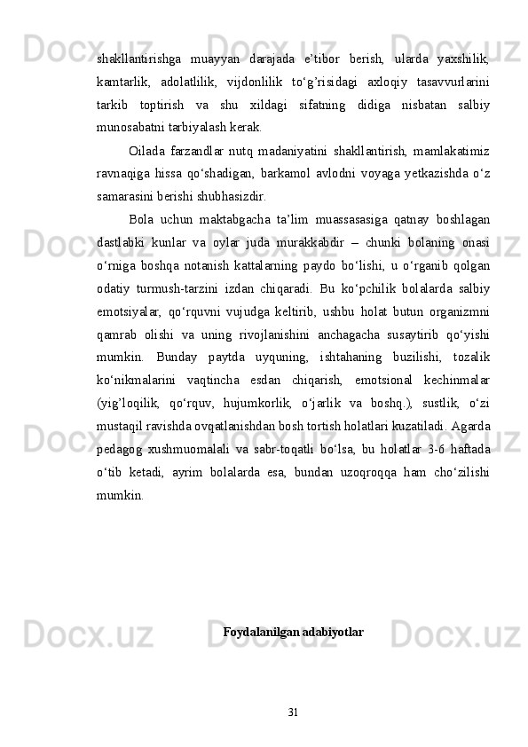 shakllantirishga   muayyan   darajada   e’tibor   berish,   ularda   yaxshilik,
kamtarlik,   adolatlilik,   vijdonlilik   to‘g’risidagi   axloqiy   tasavvurlarini
tarkib   toptirish   va   shu   xildagi   sifatning   didiga   nisbatan   salbiy
munosabatni tarbiyalash kerak.
Oilada   farzandlar   nutq   madaniyatini   shakllantirish,   mamlakatimiz
ravnaqiga   hissa   qo‘shadigan,   barkamol   avlodni   voyaga   yetkazishda   o‘z
samarasini berishi shubhasizdir.
Bola   uchun   maktabgacha   ta’lim   muassasasiga   qatnay   boshlagan
dastlabki   kunlar   va   oylar   juda   murakkabdir   –   chunki   bolaning   onasi
o‘rniga   boshqa   notanish   kattalarning   paydo   bo‘lishi,   u   o‘rganib   qolgan
odatiy   turmush-tarzini   izdan   chiqaradi.   Bu   ko‘pchilik   bolalarda   salbiy
emotsiyalar,   qo‘rquvni   vujudga   keltirib,   ushbu   holat   butun   organizmni
qamrab   olishi   va   uning   rivojlanishini   anchagacha   susaytirib   qo‘yishi
mumkin.   Bunday   paytda   uyquning,   ishtahaning   buzilishi,   tozalik
ko‘nikmalarini   vaqtincha   esdan   chiqarish,   emotsional   kechinmalar
(yig’loqilik,   qo‘rquv,   hujumkorlik,   o‘jarlik   va   boshq.),   sustlik,   o‘zi
mustaqil ravishda ovqatlanishdan bosh tortish holatlari kuzatiladi. Agarda
pedagog   xushmuomalali   va   sabr-toqatli   bo‘lsa,   bu   holatlar   3-6   haftada
o‘tib   ketadi,   ayrim   bolalarda   esa,   bundan   uzoqroqqa   ham   cho‘zilishi
mumkin.
Foydalanilgan adabiyotlar 
31