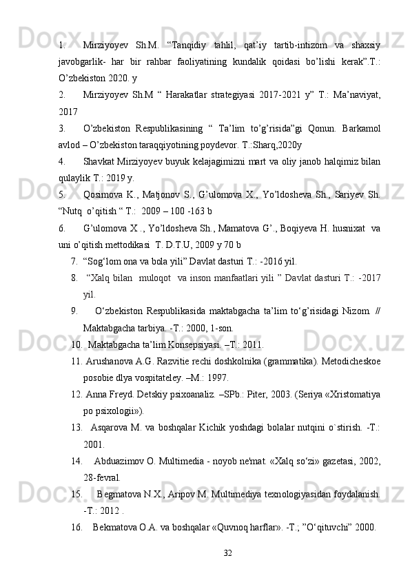 1. Mirziyoyev   Sh.M.   “Tanqidiy   tahlil,   qat’iy   tartib-intizom   va   shaxsiy
javobgarlik-   har   bir   rahbar   faoliyatining   kundalik   qoidasi   bo’lishi   kerak”.T.:
O’zbekiston 2020. y
2. Mirziyoyev   Sh.M   “   Harakatlar   strategiyasi   2017-2021   y”   T.:   Ma’naviyat,
2017
3. O’zbekiston   Respublikasining   “   Ta’lim   to’g’risida”gi   Qonun.   Barkamol
avlod – O’zbekiston taraqqiyotining poydevor. T.:Sharq,2020y
4. Shavkat Mirziyoyev buyuk kelajagimizni mart va oliy janob halqimiz bilan
qulaylik T.: 2019 y.
5. Qosimova   K.,   Matjonov   S.,   G’ulomova   X.,   Yo’ldosheva   Sh.,   Sariyev   Sh.
“Nutq  o’qitish “ T.:  2009 – 100 -163 b
6. G’ulomova X ., Yo’ldosheva Sh., Mamatova G’., Boqiyeva H. husnixat   va
uni o’qitish mettodikasi  T. D.T.U, 2009 y 70 b
7. “Sog‘lom ona va bola yili” Davlat dasturi T.: -2016 yil.
8.   “Xalq bilan   muloqot   va inson manfaatlari yili ”   Davlat  dasturi  T.: -2017
yil.
9.       O‘zbekiston   Respublikasida   maktabgacha   ta’lim   to‘g’risidagi   Nizom.   //
Maktabgacha tarbiya. -T.: 2000, 1-son.
10.   Maktabgacha ta’lim Konsepsiyasi. –T. :  2011. 
11.  Arushanova A.G. Razvitie rechi doshkolnika (grammatika). Metodicheskoe
posobie dlya vospitateley. –M.: 1997.
12.  Anna Freyd. Detskiy psixoanaliz. –SPb.: Piter, 2003. (Seriya «Xristomatiya
po psixologii»).
13.     Asqarova   M.   va   boshqalar   Kichik   yoshdagi   bolalar   nutqini   o`stirish.   -T.:
2001. 
14.     Abduazimov O. Multimedia - noyob ne'mat. «Xalq so‘zi» gazetasi, 2002,
28-fevral.
15.       Begmatova N.X., Aripov M. Multimediya texn о logiyasidan foydalanish.
- Т .: 2012 .
16.     Bekmatova O.A. va boshqalar «Quvnoq harflar». -T.; ”O‘qituvchi” 2000.
32 