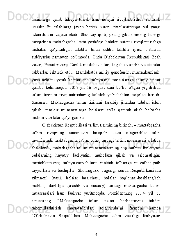 rasimlarga   qarab   hikoya   tuzish   ham   nutqini   rivojlantirishda   samarali
usuldir   Bu   talablarga   javob   berish   nutqni   rivojlantirishga   oid   yangi
izlanishlarni   taqozo   etadi.   Shunday   qilib,   pedagogika   ilmining   hozirgi
bosqichida   maktabgacha   katta   yoshdagi   bolalar   nutqini   rivojlantirishga
nisbatan   qo‘yiladigan   talablar   bilan   ushbu   talablar   ijrosi   o‘rtasida
ziddiyatlar   namoyon   bo‘lmoqda.   Unda   O‘zbekiston   Respublikasi   Bosh
vaziri, Prezidentning Davlat maslahatchilari, tegishli vazirlik va idoralar
rahbarlari   ishtirok   etdi.     Mamlakatda   milliy   genofondni   mustahkamlash,
yosh   avlodni   yetuk   kadrlar   etib   tarbiyalash   masalalariga   doimiy   e'tibor
qaratib   kelinmoqda.   2017   yil   16   avgust   kuni   bo‘lib   o‘tgan   yig‘ilishda
ta'lim   tizimini   rivojlantirishning   ko‘plab   yo‘nalishlari   belgilab   berildi.
Xususan,   Maktabgacha   ta'lim   tizimini   tarkibiy   jihatdan   tubdan   isloh
qilish,   mazkur   muassasalarga   bolalarni   to‘la   qamrab   olish   bo‘yicha
muhim vazifalar qo‘yilgan edi.  
O‘zbekiston Respublikasi ta’lim tizimining birinchi – maktabgacha
ta’lim   rivojining   zamonaviy   bosqichi   qator   o‘zgarishlar   bilan
tavsiflanadi: maktabgacha ta’lim ochiq turdagi ta’lim muassasasi sifatida
shakllandi;   maktabgacha   ta’lim   muassasalarining   eng   muhim   funksiyasi
bolalarning   hayotiy   faoliyatini   muhofaza   qilish   va   salomatligini
mustahkamlash;   tarbiyalanuvchilarni   maktab   ta’limiga   muvafaqqiyatli
tayyorlash   va   boshqalar.   Shuningdek,   bugungi   kunda   Respublikamizda
xilma-xil   (yasli,   bolalar   bog’chasi,   bolalar   bog’chasi-boshlang’ich
maktab,   davlatga   qarashli   va   xususiy)   turdagi   maktabgacha   ta’lim
muassasalari   ham   faoliyat   yuritmoqda.   Prezidentning   2017-   yil   30
sentabrdagi   “Maktabgacha   ta'lim   tizimi   boshqaruvini   tubdan
takomillashtirish   chora-tadbirlari   to‘g‘risida”gi   farmoni   hamda
“O‘zbekiston   Respublikasi   Maktabgacha   ta'lim   vazirligi   faoliyatini
4 