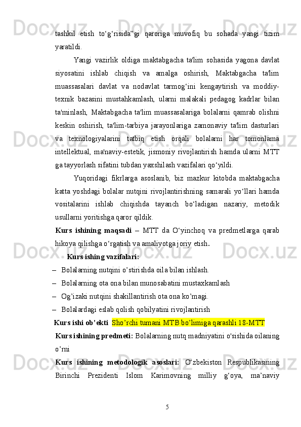 tashkil   etish   to‘g‘risida”gi   qaroriga   muvofiq   bu   sohada   yangi   tizim
yaratildi.    
Yangi   vazirlik   oldiga   maktabgacha   ta'lim   sohasida   yagona   davlat
siyosatini   ishlab   chiqish   va   amalga   oshirish,   Maktabgacha   ta'lim
muassasalari   davlat   va   nodavlat   tarmog‘ini   kengaytirish   va   moddiy-
texnik   bazasini   mustahkamlash,   ularni   malakali   pedagog   kadrlar   bilan
ta'minlash,   Maktabgacha   ta'lim   muassasalariga   bolalarni   qamrab   olishni
keskin   oshirish,   ta'lim-tarbiya   jarayonlariga   zamonaviy   ta'lim   dasturlari
va   texnologiyalarini   tatbiq   etish   orqali   bolalarni   har   tomonlama
intellektual,   ma'naviy-estetik,   jismoniy   rivojlantirish   hamda   ularni   MTT
ga tayyorlash sifatini tubdan yaxshilash vazifalari qo‘yildi.  
Yuqoridagi   fikrlarga   asoslanib,   biz   mazkur   kitobda   maktabgacha
katta  yoshdagi  bolalar  nutqini rivojlantirishning samarali  yo‘llari  hamda
vositalarini   ishlab   chiqishda   tayanch   bo‘ladigan   nazariy,   metodik
usullarni yoritishga qaror qildik.
Kurs   ishining   maqsadi   –   MTT   da   O‘yinchoq   va   predmetlarga   qarab
hikoya qilishga o‘rgatish   va amaliyotga joriy etish .
       Kurs ishing vazifalari: 
– Bolalarning nutqini o’stirishda oila bilan ishlash.
– Bolalarning ota ona bilan munosabatini mustaxkamlash
– Og’izaki nutqini shakillantirish ota ona ko’magi.
– Bolalardagi eslab qolish qobilyatini rivojlantirish 
Kurs ishi ob’ekti   Sho’rchi tumani MTB bo’limiga qarashli 18-MTT
Kurs ishining predmeti :   Bolalarning nutq madniyatini o'sishida oilaning
o’rni  
Kurs   ishining   metodologik   asoslari:   O‘zbekiston   Respublikasining
Birinchi   Prezidenti   Islom   Karimovning   milliy   g‘oya,   ma’naviy
5 