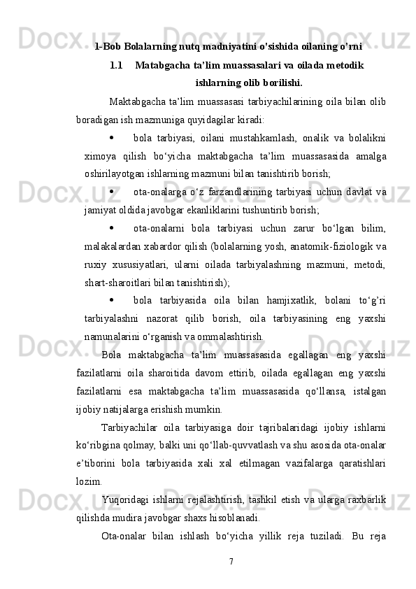 1-Bob Bolalarning nutq madniyatini o'sishida oilaning o’rni
1.1 Matabgacha ta’lim muassasalari va oilada metodik
ishlarning olib borilishi.
                  Maktabgacha ta’lim muassasasi tarbiyachilarining oila bilan olib
boradigan ish mazmuniga quyidagilar kiradi:
 bola   tarbiyasi,   oilani   mustahkamlash,   onalik   va   bolalikni
ximoya   qilish   bo‘yicha   maktabgacha   ta’lim   muassasasida   amalga
oshirilayotgan ishlarning mazmuni bilan tanishtirib borish;
 ota-onalarga   o‘z   farzandlarining   tarbiyasi   uchun   davlat   va
jamiyat oldida javobgar ekanliklarini tushuntirib borish;
 ota-onalarni   bola   tarbiyasi   uchun   zarur   bo‘lgan   bilim,
malakalardan xabardor qilish (bolalarning yosh, anatomik-fiziologik va
ruxiy   xususiyatlari,   ularni   oilada   tarbiyalashning   mazmuni,   metodi,
shart-sharoitlari bilan tanishtirish); 
 bola   tarbiyasida   oila   bilan   hamjixatlik,   bolani   to‘g’ri
tarbiyalashni   nazorat   qilib   borish,   oila   tarbiyasining   eng   yaxshi
namunalarini o‘rganish va ommalashtirish.
Bola   maktabgacha   ta’lim   muassasasida   egallagan   eng   yaxshi
fazilatlarni   oila   sharoitida   davom   ettirib,   oilada   egallagan   eng   yaxshi
fazilatlarni   esa   maktabgacha   ta’lim   muassasasida   qo‘llansa,   istalgan
ijobiy natijalarga erishish mumkin.
Tarbiyachilar   oila   tarbiyasiga   doir   tajribalaridagi   ijobiy   ishlarni
ko‘ribgina qolmay, balki uni qo‘llab-quvvatlash va shu asosida ota-onalar
e’tiborini   bola   tarbiyasida   xali   xal   etilmagan   vazifalarga   qaratishlari
lozim.
Yuqoridagi   ishlarni   rejalashtirish,   tashkil   etish   va   ularga   raxbarlik
qilishda mudira javobgar shaxs hisoblanadi.
Ota-onalar   bilan   ishlash   bo‘yicha   yillik   reja   tuziladi.   Bu   reja
7
