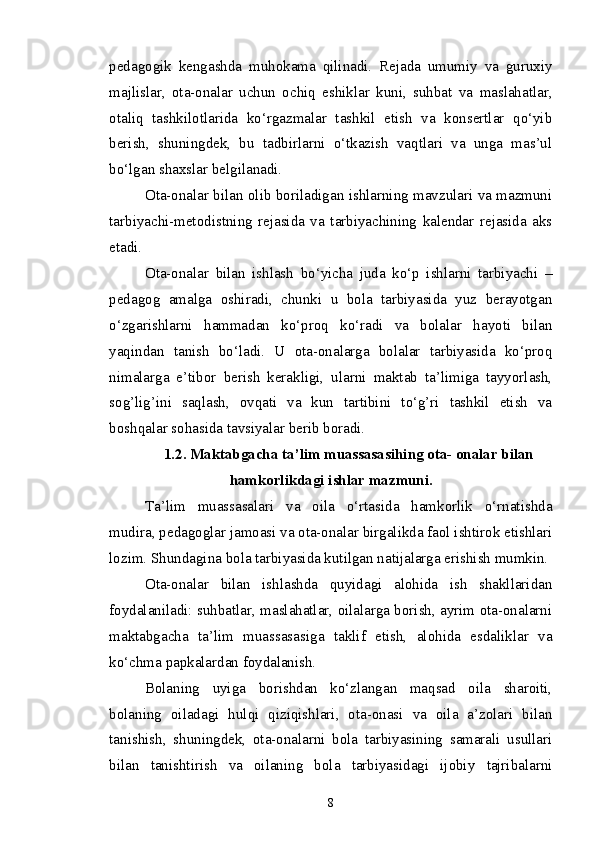 pedagogik   kengashda   muhokama   qilinadi.   Rejada   umumiy   va   guruxiy
majlislar,   ota-onalar   uchun   ochiq   eshiklar   kuni,   suhbat   va   maslahatlar,
otaliq   tashkilotlarida   ko‘rgazmalar   tashkil   etish   va   konsertlar   qo‘yib
berish,   shuningdek,   bu   tadbirlarni   o‘tkazish   vaqtlari   va   unga   mas’ul
bo‘lgan shaxslar belgilanadi.
Ota-onalar bilan olib boriladigan ishlarning mavzulari va mazmuni
tarbiyachi-metodistning   rejasida   va   tarbiyachining   kalendar   rejasida   aks
etadi.
Ota-onalar   bilan   ishlash   bo‘yicha   juda   ko‘p   ishlarni   tarbiyachi   –
pedagog   amalga   oshiradi,   chunki   u   bola   tarbiyasida   yuz   berayotgan
o‘zgarishlarni   hammadan   ko‘proq   ko‘radi   va   bolalar   hayoti   bilan
yaqindan   tanish   bo‘ladi.   U   ota-onalarga   bolalar   tarbiyasida   ko‘proq
nimalarga   e’tibor   berish   kerakligi,   ularni   maktab   ta’limiga   tayyorlash,
sog’lig’ini   saqlash,   ovqati   va   kun   tartibini   to‘g’ri   tashkil   etish   va
boshqalar sohasida tavsiyalar berib boradi.
1.2.  Maktabgacha ta’lim muassasasi hing  ota- onalar bilan
hamkorlikdagi ish lar  mazmuni.
Ta’lim   muassasalari   va   oila   o‘rtasida   hamkorlik   o‘rnatishda
mudira, pedagoglar jamoasi va ota-onalar birgalikda faol ishtirok etishlari
lozim. Shundagina bola tarbiyasida kutilgan natijalarga erishish mumkin.
Ota-onalar   bilan   ishlashda   quyidagi   alohida   ish   shakllaridan
foydalaniladi: suhbatlar, maslahatlar, oilalarga borish, ayrim ota-onalarni
maktabgacha   ta’lim   muassasasi ga   taklif   etish,   alohida   esdaliklar   va
ko‘chma papkalardan foydalanish.
Bolaning   uyiga   borishdan   ko‘zlangan   maqsad   oila   sharoiti,
bolaning   oiladagi   hulqi   qiziqishlari,   ota-onasi   va   oila   a’zolari   bilan
tanishish,   shuningdek,   ota-onalarni   bola   tarbiyasining   samarali   usullari
bilan   tanishtirish   va   oilaning   bola   tarbiyasidagi   ijobiy   tajribalarni
8 