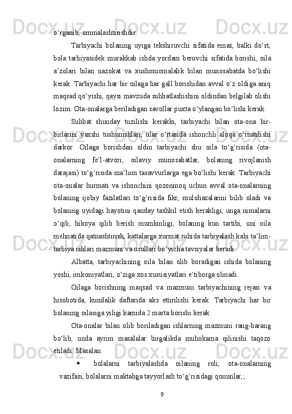 o‘rganib, ommalashtirishdir.
Tarbiyachi   bolaning   uyiga   tekshiruvchi   sifatida   emas,   balki   do‘st,
bola  tarbiyasidek  murakkab  ishda  yordam  beruvchi  sifatida  borishi,  oila
a’zolari   bilan   nazokat   va   xushmuomalalik   bilan   munosabatda   bo‘lishi
kerak. Tarbiyachi har bir oilaga har gall borishidan avval o‘z oldiga aniq
maqsad qo‘yishi, qaysi mavzuda suhbatlashishini oldindan belgilab olishi
lozim. Ota-onalarga beriladigan savollar puxta o‘ylangan bo‘lishi kerak.
Suhbat   shunday   tuzilishi   kerakki,   tarbiyachi   bilan   ota-ona   bir-
birlarini   yaxshi   tushunishlari,   ular   o‘rtasida   ishonchli   aloqa   o‘rnatilishi
darkor.   Oilaga   borishdan   oldin   tarbiyachi   shu   oila   to‘g’risida   (ota-
onalarning   fe’l-atvori,   oilaviy   munosabatlar,   bolaning   rivojlanish
darajasi) to‘g’risida ma’lum tasavvurlarga ega bo‘lishi kerak. Tarbiyachi
ota-onalar   hurmati   va   ishonchini   qozonmoq   uchun   avval   ota-onalarning
bolaning   ijobiy   fazilatlari   to‘g’risida   fikr,   mulohazalarini   bilib   oladi   va
bolaning uyidagi hayotini qanday tashkil etish  kerakligi, unga nimalarni
o‘qib,   hikoya   qilib   berish   mumkinligi,   bolaning   kun   tartibi,   uni   oila
mehnatida qatnashtirish, kattalarga xurmat ruhida tarbiyalash kabi ta’lim-
tarbiya ishlari mazmuni va usullari bo‘yicha tavsiyalar beradi. 
Albatta,   tarbiyachining   oila   bilan   olib   boradigan   ishida   bolaning
yoshi, imkoniyatlari, o‘ziga xos xususiyatlari e’tiborga olinadi.
Oilaga   borishning   maqsad   va   mazmuni   tarbiyachining   rejasi   va
hisobotida,   kundalik   daftarida   aks   ettirilishi   kerak.   Tarbiyachi   har   bir
bolaning oilasiga yiligi kamida 2 marta borishi kerak.
Ota-onalar   bilan   olib   boriladigan   ishlarning   mazmuni   rang-barang
bo‘lib,   unda   ayrim   masalalar   birgalikda   muhokama   qilinishi   taqozo
etiladi.  Masalan: 
 bolalarni   tarbiyalashda   oilaning   roli,   ota-onalarning
vazifasi, bolalarni maktabga tayyorlash to‘g’risidagi qonunlar,; 
9 