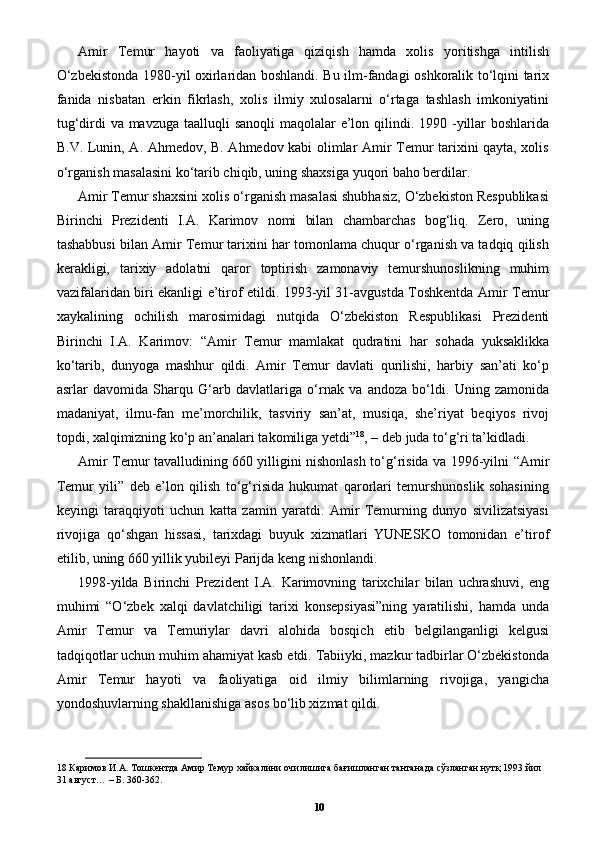 Amir   Temur   hayoti   va   faoliyatiga   qiziqish   hamda   xolis   yoritishga   intilish
O‘zbekistonda 1980-yil oxirlaridan boshlandi. Bu ilm-fandagi oshkoralik to‘lqini tarix
fanida   nisbatan   erkin   fikrlash,   xolis   ilmiy   xulosalarni   o‘rtaga   tashlash   imkoniyatini
tug‘dirdi va mavzuga taalluqli sanoqli  maqolalar  e’lon qilindi. 1990 -yillar  boshlarida
B.V. Lunin, A. Ahmedov, B. Ahmedov kabi olimlar Amir Temur tarixini qayta, xolis
o‘rganish masalasini ko‘tarib chiqib, uning shaxsiga yuqori baho berdilar. 
Amir Temur shaxsini xolis o‘rganish masalasi shubhasiz, O‘zbekiston Respublikasi
Birinchi   Prezidenti   I.A.   Karimov   nomi   bilan   chambarchas   bog‘liq.   Zero,   uning
tashabbusi bilan Amir Temur tarixini har tomonlama chuqur o‘rganish va tadqiq qilish
kerakligi,   tarixiy   adolatni   qaror   toptirish   zamonaviy   temurshunoslikning   muhim
vazifalaridan biri ekanligi e’tirof etildi. 1993-yil 31-avgustda Toshkentda Amir Temur
xaykalining   ochilish   marosimidagi   nutqida   O‘zbekiston   Respublikasi   Prezidenti
Birinchi   I.A.   Karimov:   “Amir   Temur   mamlakat   qudratini   har   sohada   yuksaklikka
ko‘tarib,   dunyoga   mashhur   qildi.   Amir   Temur   davlati   qurilishi,   harbiy   san’ati   ko‘p
asrlar   davomida   Sharqu   G‘arb   davlatlariga   o‘rnak   va   andoza   bo‘ldi.   Uning   zamonida
madaniyat,   ilmu-fan   me’morchilik,   tasviriy   san’at,   musiqa,   she’riyat   beqiyos   rivoj
topdi, xalqimizning ko‘p an’analari takomiliga yetdi” 18
, – deb juda to‘g‘ri ta’kidladi. 
Amir Temur tavalludining 660 yilligini nishonlash to‘g‘risida va 1996-yilni “Amir
Temur   yili”   deb   e’lon   qilish   to‘g‘risida   hukumat   qarorlari   temurshunoslik   sohasining
keyingi   taraqqiyoti   uchun   katta   zamin   yaratdi.   Amir   Temurning   dunyo   sivilizatsiyasi
rivojiga   qo‘shgan   hissasi,   tarixdagi   buyuk   xizmatlari   YUNESKO   tomonidan   e’tirof
etilib, uning 660 yillik yubileyi Parijda keng nishonlandi. 
1998-yilda   Birinchi   Prezident   I.A.   Karimovning   tarixchilar   bilan   uchrashuvi,   eng
muhimi   “O‘zbek   xalqi   davlatchiligi   tarixi   konsepsiyasi”ning   yaratilishi,   hamda   unda
Amir   Temur   va   Temuriylar   davri   alohida   bosqich   etib   belgilanganligi   kelgusi
tadqiqotlar uchun muhim ahamiyat kasb etdi. Tabiiyki, mazkur tadbirlar O‘zbekistonda
Amir   Temur   hayoti   va   faoliyatiga   oid   ilmiy   bilimlarning   rivojiga,   yangicha
yondoshuvlarning shakllanishiga asos bo‘lib xizmat qildi. 
18  Каримов И.А. Тошкентда Амир Темур хайкалини очилишига бағишланган тантанада сўзланган нутқ 1993 йил 
31 август… – Б. 360-362.  
10 