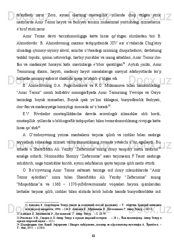 ta’kidlash   zarur.   Zero,   aynan   ularning   mustaqillik   -yillarida   chop   etilgan   yirik
nashrlarda Amir Temur hayoti va faoliyati tarixini mukammal yoritishdagi xizmatlarini
e’tirof etish zarur. 
Amir   Temur   davri   tarixshunosligiga   katta   hissa   qo‘shgan   olimlardan   biri   B.
Ahmedovdir.   B.   Ahmedovning   maxsus   tadqiqotlarida   XIV   asr   o‘rtalarida   Chig‘atoy
ulusidagi ijtimoiy-siyosiy ahvol; amirlar o‘rtasidagi nizoning chuqurlashuvi; davlatning
tashkil topishi; qonun ustuvorligi; harbiy yurishlar va uning sabablari, Amir Temur ilm-
fan   va   madaniyat   homiysi   kabi   mavzularga   e’tibor   qaratilgan 21
.   Aytish   joizki,   Amir
Temurning   shaxsi,   hayoti,   madaniy   hayot   masalalariga   mavjud   adabiyotlarda   ko‘p
hollarda umumiy axborot shaklida qisqa to‘xtalib o‘tilgan edi. 
B.   Ahmedovning   G.A.   Pugachenkova   va   R.G.   Mukminova   bilan   hamkorlikdagi
“Amir   Temur”   nomli   kollektiv   monografiyada   Amir   Temurning   Yevropa   va   Osiyo
tarixidagi   buyuk   xizmatlari,   Buyuk   ipak   yo‘lini   tiklagani,   bunyodkorlik   faoliyati,
ilm−fan va madaniyatga homiyligi xususida so‘z boradi 22
. 
E.V.   Rtveladze   mustaqillikkacha   davrda   arxeologik   izlanishlar   olib   bordi,
mustaqillik -yillarida u bibliografik tadqiqotlari bilan temurshunoslikning rivojiga katta
hissa qo‘shdi 23
. 
A.   O‘rinboyevning   yozma   manbalarni   tarjima   qilish   va   izohlar   bilan   nashrga
tayyorlash sohasidagi xizmati temurshunoslikning rivojida yetakchi o‘rin egallaydi. Bu
sohada   u   Sharafiddin   Ali   Yazdiy   “Zafarnoma”sining   ilmiy   tanqidiy   matni   nashrini 24
amalga   oshirdi;   Nizomiddin   Shomiy   “Zafarnoma”   asari   tarjimasini   F.Tauer   nashriga
solishtirib, unga tuzatishlar kiritib, ayrim sahifalarini qayta tarjima qilib nashr ettirdi. 
O.   Bo‘riyevning   Amir   Temur   saltanati   tarixiga   oid   ilmiy   izlanishlarida   “Amir
Temur   ajdodlari”   nomi   bilan   Sharafiddin   Ali   Yazdiy   “Zafarnoma”   sining
“Muqaddima”si   va   1360   −   1370-yilMovarounnahr   voqealari   bayoni   qismlaridan
lavhalar   tarjima   qilib,   izohlar   bilan   alohida   kitob   holida   hamda   bunyodkorlikka   oid
21   Аҳмедов Б. Соҳибқирон Темур (ҳаеpти ва ижтимоий-си	еpсий фаолияти). – Т.: Абдулла Қодирий номидаги
халқ мероси нашри	
еpти, 1996. – 136 б. Ахмедов Б., Мукминова Р., Пугаченкова Г. Амир Темур – 263 б.   
22  Ахмедов Б., Мукминова Р., Пугаченкова  Г. Амир Темур... – С.18-59.  
23  Ртвеладзе Э.В., Саидов А.Х. Амир Темур в зеркале мировой истории … – 28 с.; Ўша муаллифлар. Амир Темур в
зеркале мировой науки – 112 с. 
24   Шарафиддин Али Яздий. Зафарнома / Нашрга тай	
еpрловчи, изоҳлар ва кўрсаткичлар муаллифи А. Ўринбоев. –
Т.: Фан, 1972. – 1270 б.   
12 