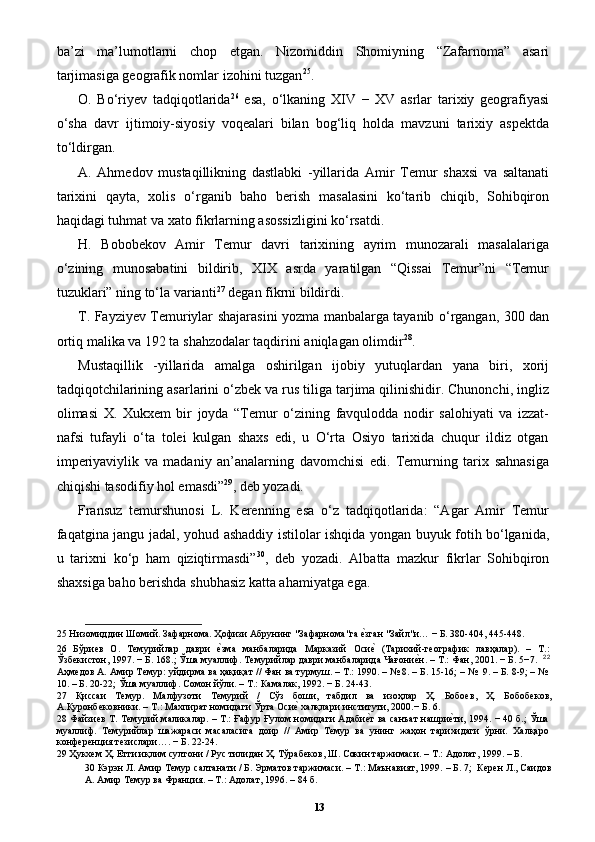 ba’zi   ma’lumotlarni   chop   etgan.   Nizomiddin   Shomiyning   “Zafarnoma”   asari
tarjimasiga geografik nomlar izohini tuzgan 25
. 
O.   Bo‘riyev   tadqiqotlarida 26
  esa,   o‘lkaning   XIV   −   XV   asrlar   tarixiy   geografiyasi
o‘sha   davr   ijtimoiy-siyosiy   voqealari   bilan   bog‘liq   holda   mavzuni   tarixiy   aspektda
to‘ldirgan. 
A.   Ahmedov   mustaqillikning   dastlabki   -yillarida   Amir   Temur   shaxsi   va   saltanati
tarixini   qayta,   xolis   o‘rganib   baho   berish   masalasini   ko‘tarib   chiqib,   Sohibqiron
haqidagi tuhmat va xato fikrlarning asossizligini ko‘rsatdi. 
H.   Bobobekov   Amir   Temur   davri   tarixining   ayrim   munozarali   masalalariga
o‘zining   munosabatini   bildirib,   XIX   asrda   yaratilgan   “Qissai   Temur”ni   “Temur
tuzuklari” ning to‘la varianti 27
 degan fikrni bildirdi. 
T. Fayziyev Temuriylar shajarasini yozma manbalarga tayanib o‘rgangan, 300 dan
ortiq malika va 192 ta shahzodalar taqdirini aniqlagan olimdir 28
. 
Mustaqillik   -yillarida   amalga   oshirilgan   ijobiy   yutuqlardan   yana   biri,   xorij
tadqiqotchilarining asarlarini o‘zbek va rus tiliga tarjima qilinishidir. Chunonchi, ingliz
olimasi   X.   Xukxem   bir   joyda   “Temur   o‘zining   favqulodda   nodir   salohiyati   va   izzat-
nafsi   tufayli   o‘ta   tolei   kulgan   shaxs   edi,   u   O‘rta   Osiyo   tarixida   chuqur   ildiz   otgan
imperiyaviylik   va   madaniy   an’analarning   davomchisi   edi.   Temurning   tarix   sahnasiga
chiqishi tasodifiy hol emasdi” 29
, deb yozadi. 
Fransuz   temurshunosi   L.   Kerenning   esa   o‘z   tadqiqotlarida:   “Agar   Amir   Temur
faqatgina jangu jadal, yohud ashaddiy istilolar ishqida yongan buyuk fotih bo‘lganida,
u   tarixni   ko‘p   ham   qiziqtirmasdi” 30
,   deb   yozadi.   Albatta   mazkur   fikrlar   Sohibqiron
shaxsiga baho berishda shubhasiz katta ahamiyatga ega. 
25  Низомиддин Шомий. Зафарнома. Ҳофизи Абрунинг "Зафарнома"га еpзган "Зайл"и… − Б. 380-404, 445-448.  
26   Бўриев   О.   Темурийлар   даври  	
еpзма   манбаларида   Марказий   Оси	еp  (Тарихий-географик   лавҳалар).   –   Т.:
Ўзбекистон, 1997. − Б. 168.; Ўша муаллиф. Темурийлар даври манбаларида Чағони	
еpн. – Т.: Фан, 2001. − Б. 5−7.   22
Аҳмедов А. Амир Темур: уйдирма ва ҳақиқат // Фан ва турмуш. – Т.: 1990. – № 8. – Б. 15-16; – №  9. – Б. 8-9; – №
10. – Б. 20-22; Ўша муаллиф. Сомон йўли. – Т.: Камалак, 1992. − Б. 24-43.  
27   Қиссаи   Темур.   Малфузоти   Темурий   /   Сўз   боши,   табдил   ва   изоҳлар   Ҳ.   Бобоев,   Ҳ.   Бобобеков,
А.Қуронбековники. – Т.: Махпират номидаги Ўрта Оси	
еp халқлари институти, 2000.− Б. 6. 
28   Файзиев Т. Темурий маликалар. – Т.: Ғафур Ғулом номидаги Адаби	
еpт ва санъат нашри	еpти, 1994. − 40 б.; Ўша
муаллиф.   Темурийлар   шажараси   масаласига   доир   //   Амир   Темур   ва   унинг   жаҳон   тарихидаги   ўрни.   Халқаро
конференция тезислари…. − Б. 22-24. 
29  Ҳукхем Ҳ. Етти иқлим султони / Рус тилидан Ҳ. Тўрабеков, Ш. Сокин таржимаси. – Т.: Адолат, 1999. – Б. 
30  Кэрэн Л. Амир Темур салтанати / Б. Эрматов таржимаси. – Т.: Маънавият, 1999. – Б. 7;  Керен Л., Саидов
А. Амир Темур ва Франция. – Т.: Адолат, 1996. – 84 б.  
13 