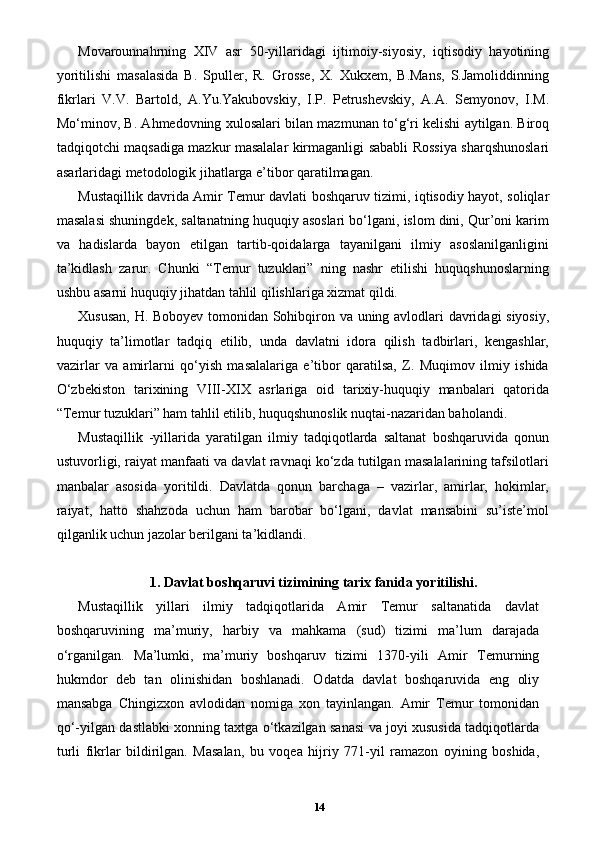 Movarounnahrning   XIV   asr   50-yillaridagi   ijtimoiy-siyosiy,   iqtisodiy   hayotining
yoritilishi   masalasida   B.   Spuller,   R.   Grosse,   X.   Xukxem,   B.Mans,   S.Jamoliddinning
fikrlari   V.V.   Bartold,   A.Yu.Yakubovskiy,   I.P.   Petrushevskiy,   A.A.   Semyonov,   I.M.
Mo‘minov, B. Ahmedovning xulosalari bilan mazmunan to‘g‘ri kelishi aytilgan. Biroq
tadqiqotchi maqsadiga mazkur masalalar kirmaganligi sababli Rossiya sharqshunoslari
asarlaridagi metodologik jihatlarga e’tibor qaratilmagan. 
Mustaqillik davrida Amir Temur davlati boshqaruv tizimi, iqtisodiy hayot, soliqlar
masalasi shuningdek, saltanatning huquqiy asoslari bo‘lgani, islom dini, Qur’oni karim
va   hadislarda   bayon   etilgan   tartib-qoidalarga   tayanilgani   ilmiy   asoslanilganligini
ta’kidlash   zarur.   Chunki   “Temur   tuzuklari”   ning   nashr   etilishi   huquqshunoslarning
ushbu asarni huquqiy jihatdan tahlil qilishlariga xizmat qildi. 
Xususan, H. Boboyev tomonidan Sohibqiron va uning avlodlari davridagi siyosiy,
huquqiy   ta’limotlar   tadqiq   etilib,   unda   davlatni   idora   qilish   tadbirlari,   kengashlar,
vazirlar   va   amirlarni   qo‘yish   masalalariga   e’tibor   qaratilsa,   Z.   Muqimov   ilmiy   ishida
O‘zbekiston   tarixining   VIII-XIX   asrlariga   oid   tarixiy-huquqiy   manbalari   qatorida
“Temur tuzuklari” ham tahlil etilib, huquqshunoslik nuqtai-nazaridan baholandi. 
Mustaqillik   -yillarida   yaratilgan   ilmiy   tadqiqotlarda   saltanat   boshqaruvida   qonun
ustuvorligi, raiyat manfaati va davlat ravnaqi ko‘zda tutilgan masalalarining tafsilotlari
manbalar   asosida   yoritildi.   Davlatda   qonun   barchaga   –   vazirlar,   amirlar,   hokimlar,
raiyat,   hatto   shahzoda   uchun   ham   barobar   bo‘lgani,   davlat   mansabini   su’iste’mol
qilganlik uchun jazolar berilgani ta’kidlandi.
1. Davlat boshqaruvi tizimining tarix fanida yoritilishi.
Mustaqillik   yillari   ilmiy   tadqiqotlarida   Amir   Temur   saltanatida   davlat
boshqaruvining   ma’muriy,   harbiy   va   mahkama   (sud)   tizimi   ma’lum   darajada
o‘rganilgan.   Ma’lumki,   ma’muriy   boshqaruv   tizimi   1370-yili   Amir   Temurning
hukmdor   deb   tan   olinishidan   boshlanadi.   Odatda   davlat   boshqaruvida   eng   oliy
mansabga   Chingizxon   avlodidan   nomiga   xon   tayinlangan.   Amir   Temur   tomonidan
qo‘-yilgan dastlabki xonning taxtga o‘tkazilgan sanasi va joyi xususida tadqiqotlarda
turli   fikrlar   bildirilgan.   Masalan,   bu   voqea   hijriy   771-yil   ramazon   oyining   boshida,
14 
