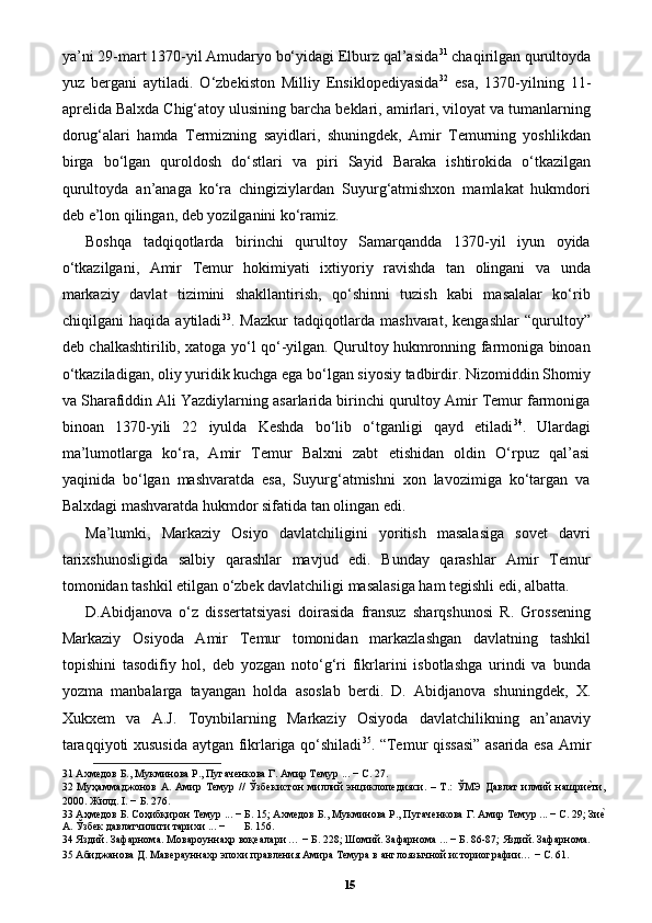 ya’ni 29-mart 1370-yil Amudaryo bo‘yidagi Elburz qal’asida 31
 chaqirilgan qurultoyda
yuz   bergani   aytiladi.   O‘zbekiston   Milliy   Ensiklopediyasida 32
  esa,   1370-yilning   11-
aprelida Balxda Chig‘atoy ulusining barcha beklari, amirlari, viloyat va tumanlarning
dorug‘alari   hamda   Termizning   sayidlari,   shuningdek,   Amir   Temurning   yoshlikdan
birga   bo‘lgan   quroldosh   do‘stlari   va   piri   Sayid   Baraka   ishtirokida   o‘tkazilgan
qurultoyda   an’anaga   ko‘ra   chingiziylardan   Suyurg‘atmishxon   mamlakat   hukmdori
deb e’lon qilingan, deb yozilganini ko‘ramiz.
Boshqa   tadqiqotlarda   birinchi   qurultoy   Samarqandda   1370-yil   iyun   oyida
o‘tkazilgani,   Amir   Temur   hokimiyati   ixtiyoriy   ravishda   tan   olingani   va   unda
markaziy   davlat   tizimini   shakllantirish,   qo‘shinni   tuzish   kabi   masalalar   ko‘rib
chiqilgani   haqida   aytiladi 33
.   Mazkur   tadqiqotlarda   mashvarat,   kengashlar   “qurultoy”
deb chalkashtirilib, xatoga yo‘l qo‘-yilgan. Qurultoy hukmronning farmoniga binoan
o‘tkaziladigan, oliy yuridik kuchga ega bo‘lgan siyosiy tadbirdir. Nizomiddin Shomiy
va Sharafiddin Ali Yazdiylarning asarlarida birinchi qurultoy Amir Temur farmoniga
binoan   1370-yili   22   iyulda   Keshda   bo‘lib   o‘tganligi   qayd   etiladi 34
.   Ulardagi
ma’lumotlarga   ko‘ra,   Amir   Temur   Balxni   zabt   etishidan   oldin   O‘rpuz   qal’asi
yaqinida   bo‘lgan   mashvaratda   esa,   Suyurg‘atmishni   xon   lavozimiga   ko‘targan   va
Balxdagi mashvaratda hukmdor sifatida tan olingan edi. 
Ma’lumki,   Markaziy   Osiyo   davlatchiligini   yoritish   masalasiga   sovet   davri
tarixshunosligida   salbiy   qarashlar   mavjud   edi.   Bunday   qarashlar   Amir   Temur
tomonidan tashkil etilgan o‘zbek davlatchiligi masalasiga ham tegishli edi, albatta. 
D.Abidjanova   o‘z   dissertatsiyasi   doirasida   fransuz   sharqshunosi   R.   Grossening
Markaziy   Osiyoda   Amir   Temur   tomonidan   markazlashgan   davlatning   tashkil
topishini   tasodifiy   hol,   deb   yozgan   noto‘g‘ri   fikrlarini   isbotlashga   urindi   va   bunda
yozma   manbalarga   tayangan   holda   asoslab   berdi.   D.   Abidjanova   shuningdek,   X.
Xukxem   va   A.J.   Toynbilarning   Markaziy   Osiyoda   davlatchilikning   an’anaviy
taraqqiyoti xususida aytgan fikrlariga qo‘shiladi 35
. “Temur qissasi” asarida esa Amir
31  Ахмедов Б., Мукминова Р., Пугаченкова Г. Амир Темур ... − С. 27.
32   Муҳаммаджонов   А.   Амир   Темур   //   Ўзбекистон   миллий   энциклопедияси.   –   Т.:   ЎМЭ   Давлат   илмий   нашриеpти,
2000. Жилд. I. − Б. 276.  
33  Аҳмедов Б. Соҳибқирон Темур ... − Б. 15; Ахмедов Б., Мукминова Р., Пугаченкова Г. Амир Темур ... − С. 29; Зи
еp
А. Ўзбек давлатчилиги тарихи ... −       Б. 156. 
34  Яздий. Зафарнома. Мовароуннаҳр воқеалари … − Б. 228; Шомий. Зафарнома ... − Б. 86-87; Яздий. Зафарнома. 
35  Абиджанова Д. Маверауннахр эпохи правления Амира Темура в англоязычной историографии… − С. 61. 
15 