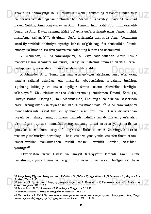 Temurning   hokimiyatga   kelishi   xususida   “Abul   Barakotning   tashabbusi   bilan   to‘y
bahonasida taxt da’vogarlari bo‘lmish Shoh Mahmud Badaxshiy, Shayx Muhammad
Bayon   Sulduz,   Amir   Kayxusrav   va   Amir   Temurni   ham   taklif   etib,   muzokara   olib
boradi  va Amir  Kayxusravning taklifi bo‘yicha qur’a tashlanib Amir  Temur  shohlik
mansabiga   saylanadi” 36
,   deyilgan.   Qur’a   tashlanishi   natijasida   Amir   Temurning
tasodifiy   ravishda   hokimiyat   tepasiga   kelishi   to‘g‘risidagi   fikr   shubhalidir.   Chunki
bunday ma’lumot o‘sha davr yozma manbalarining birortasida uchramaydi.
B.   Ahmedov,   A.   Muhammadjonov,   A.   Ziyo   tadqiqotlarida   Amir   Temur
markazlashgan   saltanatni   ma’muriy,   harbiy   va   mahkama   tizimlari   yaratish   orqali
boshqarganligi masalalari umumiy tarzda yoritib berildi.  
B.   Ahmedov   Amir   Temurning   vazirlarga   qo‘ygan   talablarini   sanab   o‘tar   ekan,
vazirlar   saltanat   ustunlari,   ular   mamlakat   obodonchiligi,   raiyatning   tinchligi,
sipohning   ittifoqligi   va   xazina   boyligini   doimo   nazorat   qiluvchilar   ekanligini
ta’kidlaydi 37
.   Shu   talablar   asosida   Sohibqironning   amirlardan   Dovud,   Sorbug‘a,
Husayn   Barlos,   Oqbug‘a,   Hoji   Mahmudshoh,   Elchibug‘a   bahodir   va   Davlatshoh
baxshilarning vazirlikka tayinlangani haqida ma’lumot mavjud 38
. A.Muhammadjonov
monografiyasida   davlat   tuzilishi   qonun-qoidalari   musulmon   Sharqi   davlatlaridan
deyarli  farq  qilmay, uning  boshqaruv tizimida  mahalliy davlatchilik  asriy  an’analari
o‘rin   olgani,   qo‘shni   mamlakatlarning   madaniy   ta’siri   asosida   yangi   tartib   va
qonunlar   bilan   takomillashgani 39
,   to‘g‘risida   fikrlar   bildirildi.   Shuningdek,   asarda
markaziy ma’muriyat  devonbegi  − bosh vazir va yana yettita vazirdan iborat  arkoni
davlat−vazirlar   mahkamasidan   tashkil   topgani,   vazirlik   nomlari,   vazifalari
yoritilgan 40
. 
“O‘zbekiston   tarixi:   Davlat   va   jamiyat   taraqqiyoti”   kitobida   Amir   Temur
davlatining   siyosiy   tuzumi   va   dargoh,   bosh   vazir,   unga   qarashli   bo‘lgan   vazirliklar
36   Амир Темур Кўрагон. Темур қиссаси / Бобобеков Ҳ., Бобоев Ҳ., Қуронбеков А., Бобокалонов З., Мирзаев Т. –
Т.: Фан, 2004. − Б. 10. 
37   Аҳмедов   Б.   Сўз   бошиси   /   Темур   тузуклари   /   Форсчадан   А.   Соғуний   ва   Ҳ.   Кароматов   тарж.   –   Т.:   Адабиеpт   ва
санъат  нашри	
еpти, 1991.− Б. 8.  
38  Ўша жойда. − Б. 53-56; Аҳмедов Б. Соҳибқирон Темур ...  – Б. 15-17.  
39  Муҳаммаджонов А. Темур ва темурийлар салтанати ... − Б. 25. 
40   Ўша жойда. – Б. 25-26;  Бу шахсларнинг исмлари  ва эгаллаган  лавозимлари  ҳақида тўлиқ қаранг: Амир Темур
жаҳон тарихида Муҳaррирлaр: Ҳ. Нурмуҳaмедoв вa бoшқ … 2001. − Б. 84. 
16 