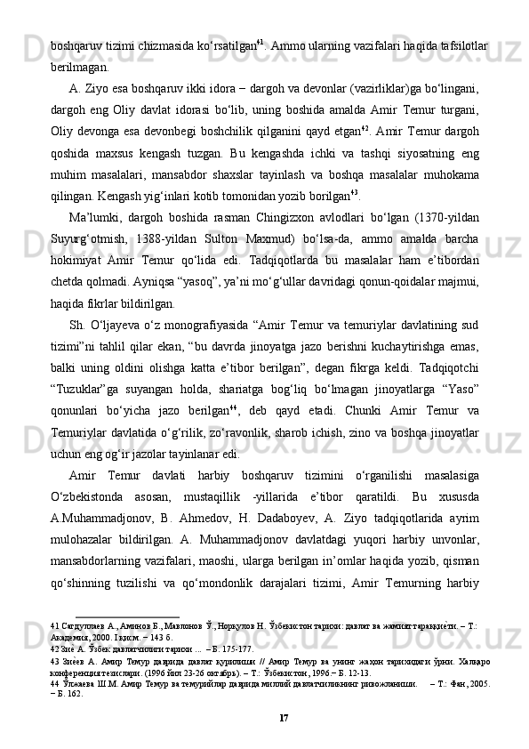 boshqaruv tizimi chizmasida ko‘rsatilgan 41
. Ammo ularning vazifalari haqida tafsilotlar
berilmagan. 
A. Ziyo esa boshqaruv ikki idora − dargoh va devonlar (vazirliklar)ga bo‘lingani,
dargoh   eng   Oliy   davlat   idorasi   bo‘lib,   uning   boshida   amalda   Amir   Temur   turgani,
Oliy   devonga   esa   devonbegi   boshchilik   qilganini   qayd   etgan 42
.   Amir   Temur   dargoh
qoshida   maxsus   kengash   tuzgan.   Bu   kengashda   ichki   va   tashqi   siyosatning   eng
muhim   masalalari,   mansabdor   shaxslar   tayinlash   va   boshqa   masalalar   muhokama
qilingan. Kengash yig‘inlari kotib tomonidan yozib borilgan 43
. 
Ma’lumki,   dargoh   boshida   rasman   Chingizxon   avlodlari   bo‘lgan   (1370-yildan
Suyurg‘otmish,   1388-yildan   Sulton   Maxmud)   bo‘lsa-da,   ammo   amalda   barcha
hokimiyat   Amir   Temur   qo‘lida   edi.   Tadqiqotlarda   bu   masalalar   ham   e’tibordan
chetda qolmadi. Ayniqsa “yasoq”, ya’ni mo‘g‘ullar davridagi qonun-qoidalar majmui,
haqida fikrlar bildirilgan. 
Sh.   O‘ljayeva   o‘z   monografiyasida   “Amir   Temur   va   temuriylar   davlatining   sud
tizimi”ni   tahlil   qilar   ekan,   “bu   davrda   jinoyatga   jazo   berishni   kuchaytirishga   emas,
balki   uning   oldini   olishga   katta   e’tibor   berilgan”,   degan   fikrga   keldi.   Tadqiqotchi
“Tuzuklar”ga   suyangan   holda,   shariatga   bog‘liq   bo‘lmagan   jinoyatlarga   “Yaso”
qonunlari   bo‘yicha   jazo   berilgan 44
,   deb   qayd   etadi.   Chunki   Amir   Temur   va
Temuriylar   davlatida  o‘g‘rilik,  zo‘ravonlik,  sharob  ichish,  zino  va   boshqa  jinoyatlar
uchun eng og‘ir jazolar tayinlanar edi. 
Amir   Temur   davlati   harbiy   boshqaruv   tizimini   o‘rganilishi   masalasiga
O‘zbekistonda   asosan,   mustaqillik   -yillarida   e’tibor   qaratildi.   Bu   xususda
A.Muhammadjonov,   B.   Ahmedov,   H.   Dadaboyev,   A.   Ziyo   tadqiqotlarida   ayrim
mulohazalar   bildirilgan.   A.   Muhammadjonov   davlatdagi   yuqori   harbiy   unvonlar,
mansabdorlarning vazifalari, maoshi,  ularga  berilgan  in’omlar  haqida  yozib,  qisman
qo‘shinning   tuzilishi   va   qo‘mondonlik   darajalari   tizimi,   Amir   Temurning   harbiy
41  Сагдуллаев А., Аминов Б., Мавлонов Ў., Норқулов Н. Ўзбекистон тарихи: давлат ва жамият тараққиеpти. – Т.: 
Академия, 2000. I қисм. − 143 б. 
42  Зи	
еp А. Ўзбек давлатчилиги тарихи ...  – Б. 175-177. 
43   Зи
еpев   А.   Амир   Темур   даврида   давлат   қурилиши   //   Амир   Темур   ва   унинг   жаҳон   тарихидаги   ўрни.   Халқаро
конференция тезислари. (1996 йил 23-26 октябрь). – Т.: Ўзбекистон, 1996.− Б. 12-13.  
44  Ўлжаева Ш.М. Амир Темур ва темурийлар даврида миллий давлатчиликнинг ривожланиши.     – Т.: Фан, 2005.
− Б. 162. 
17 