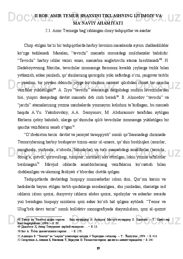 II BOB. AMIR TEMUR SHAXSINI TIKLASHNING IJTIMOIY VA
MA’NAVIY AHAMIYATI
2.1. Amir Temurga bag‘ishlangan ilmiy tadqiqotlar va asarlar
Chop etilgan ba’zi bir tadqiqotlarda harbiy lavozim masalasida ayrim chalkashliklar
ko‘zga   tashlanadi.   Masalan,   “tavochi”   mansabi   xususidagi   mulohazalar   bahslidir.
“Tavochi”   harbiy   ishlar   vaziri   emas,   mansabni   anglatuvchi   atama   hisoblanadi 48
.   H.
Dadaboyevning   fikricha,   tavochilar   zimmasiga   farmonni   kerakli   joylarga   tezlik   bilan
yetkazish, askar jamlash, qo‘shinlarning qarorgohi yoki safardagi o‘rni, jangovar tartibi
–   yasolini,   bir   joydan   ikkinchi   joyga   ko‘chishini   nazorat   qilishdan   iborat   bir   qancha
vazifalar yuklatilgan 49
. A. Ziyo “tavochi” atamasiga dargohdagi muhim lavozimlardan
biri,   yuqori   darajadagi   davlat   mansabi   deb   izoh   beradi 50
.   B.   Ahmedov   “tavochi”   va
“jarchi” atamalarining yozma manbalarda yonmayon kelishini  ta’kidlagan, bu mansab
haqida   A.Yu.   Yakubovskiy,   A.A.   Semyonov,   M.   Abduraimov   tarafidan   aytilgan
fikrlarni   ijobiy  baholab,   ularga  qo‘shimcha   qilib  tavochilar   zimmasiga   yuklatilgan  bir
qancha vazifalarni sanab o‘tgan 51
. 
“O‘zbekiston tarixi: davlat va jamiyat taraqqiyoti” nomli qo‘llanmadagi chizmada
Temuriylarning harbiy boshqaruv tizimi–amir ul-umaro, qo‘shin boshliqlari (amirlar,
mingboshi, yuzboshi, o‘nboshi, bahodirlar) va turli mansabdagi  amaldorlar (tavochi,
dorug‘a, qutvol, qorovulbegi, tunqotar, mirshab) aks ettirilgan, lekin yozma tafsilotlar
berilmagan 52
.   Mavjud   ishlarda   amaldorlarning   vazifalarini   ko‘rsatish   bilan
cheklanilgan va ularning faoliyati e’tibordan chetda qolgan. 
Tadqiqotlarda   davlatdagi   huquqiy   munosabatlar   islom   dini,   Qur’oni   karim   va
hadislarda bayon etilgan tartib-qoidalarga asoslanilgani,  shu jumladan, shariatga  oid
ishlarni   islom   qozisi,   dunyoviy   ishlarni   ahdos   qozisi,   sipohiylar   va   askarlar   orasida
yuz   beradigan   huquqiy   nizolarni   qozi   askar   ko‘rib   hal   qilgani   aytiladi.   “Temur   va
Ulug‘bek   davri   tarixi”   nomli   kollektiv   monografiyada   shayxulislom,   qozi   al-quzzot
48   Темур   ва   Улуғбек   даври   тарихи   ...   Бoш   муҳaррир   A.   Aсқaрoв.   Мaсъул   муҳaррир   O.   Oдилxoн.   –   Т.:   Қoмуслaр
Бoш тaҳририйaти, 1996. − Б. 88.  
49  Дадабоев Ҳ. Амир Темурнинг ҳарбий маҳорати … − Б. 13. 
50  Зиеp А. Ўзбек давлатчилиги тарихи ...  − Б. 178. 
51  Аҳмедов Б. “Тавочи” ва “жарчи” атамалари ҳақида // Тарихдан сабоқлар. – Т.: Ўқитувчи, 1994. − Б. 414.  
52   Сагдуллаев А, Аминов Б, Мавлонов Ў, Норқулов Н. Ўзбекистон тарихи: давлат ва жамият тараққи	
еpти .− Б. 144. 
19 