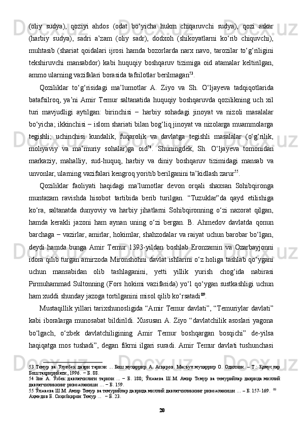 (oliy   sudya),   qoziyi   ahdos   (odat   bo‘yicha   hukm   chiqaruvchi   sudya),   qozi   askar
(harbiy   sudya),   sadri   a’zam   (oliy   sadr),   dodxoh   (shikoyatlarni   ko‘rib   chiquvchi),
muhtasib   (shariat   qoidalari   ijrosi   hamda   bozorlarda   narx   navo,   tarozilar   to‘g‘riligini
tekshiruvchi   mansabdor)   kabi   huquqiy   boshqaruv   tizimiga   oid   atamalar   keltirilgan,
ammo ularning vazifalari borasida tafsilotlar berilmagan 53
. 
Qoziliklar   to‘g‘risidagi   ma’lumotlar   A.   Ziyo   va   Sh.   O‘ljayeva   tadqiqotlarida
batafsilroq,   ya’ni   Amir   Temur   saltanatida   huquqiy   boshqaruvda   qozilikning   uch   xil
turi   mavjudligi   aytilgan:   birinchisi   −   harbiy   sohadagi   jinoyat   va   nizoli   masalalar
bo‘yicha; ikkinchisi − islom shariati bilan bog‘liq jinoyat va nizolarga muammolarga
tegishli;   uchinchisi   kundalik,   fuqarolik   va   davlatga   tegishli   masalalar   (o‘g‘rilik,
moliyaviy   va   ma’muriy   sohalar)ga   oid 54
.   Shuningdek,   Sh.   O‘ljayeva   tomonidan
markaziy,   mahalliy,   sud-huquq,   harbiy   va   diniy   boshqaruv   tizimidagi   mansab   va
unvonlar, ularning vazifalari kengroq yoritib berilganini ta’kidlash zarur 55
. 
Qoziliklar   faoliyati   haqidagi   ma’lumotlar   devon   orqali   shaxsan   Sohibqironga
muntazam   ravishda   hisobot   tartibida   berib   turilgan.   “Tuzuklar”da   qayd   etilishiga
ko‘ra,   saltanatda   dunyoviy   va   harbiy   jihatlarni   Sohibqironning   o‘zi   nazorat   qilgan,
hamda   kerakli   jazoni   ham   aynan   uning   o‘zi   bergan.   B.   Ahmedov   davlatda   qonun
barchaga − vazirlar, amirlar, hokimlar, shahzodalar va raiyat uchun barobar bo‘lgan,
deydi   hamda   bunga   Amir   Temur   1393-yildan   boshlab   Eronzamin   va   Ozarbayjonni
idora qilib turgan amirzoda Mironshohni davlat ishlarini o‘z holiga tashlab qo‘ygani
uchun   mansabidan   olib   tashlaganini,   yetti   yillik   yurish   chog‘ida   nabirasi
Pirmuhammad Sultonning (Fors hokimi  vazifasida)  yo‘l  qo‘ygan sustkashligi  uchun
ham xuddi shunday jazoga tortilganini misol qilib ko‘rsatadi 89
. 
Mustaqillik yillari tarixshunosligida “Amir Temur davlati”, “Temuriylar davlati”
kabi  iboralarga munosabat   bildirildi. Xususan   A. Ziyo “davlatchilik  asoslari  yagona
bo‘lgach,   o‘zbek   davlatchiligining   Amir   Temur   boshqargan   bosqichi”   de-yilsa
haqiqatga   mos   tushadi”,   degan   fikrni   ilgari   suradi.   Amir   Temur   davlati   tushunchasi
53   Темур   ва   Улуғбек   даври   тарихи   ...   Бoш   муҳaррир   A.   Aсқaрoв.   Мaсъул   муҳaррир   O.   Oдилxoн.   –   Т.:   Қoмуслaр
Бoш тaҳририйaти, 1996.  − Б. 88. 
54   Зиеp  А.   Ўзбек   давлатчилиги   тарихи   ...   −   Б.   180;   Ўлжаева   Ш.М.   Амир   Темур   ва   темурийлар   даврида   миллий
давлатчиликнинг ривожланиши … − Б. 159.  
55  Ўлжаева Ш.М. Амир Темур ва темурийлар даврида миллий давлатчиликнинг ривожланиши … – Б. 157-169.    89
 
Аҳмедов Б. Соҳибқирон Темур ...   − Б. 23. 
20 