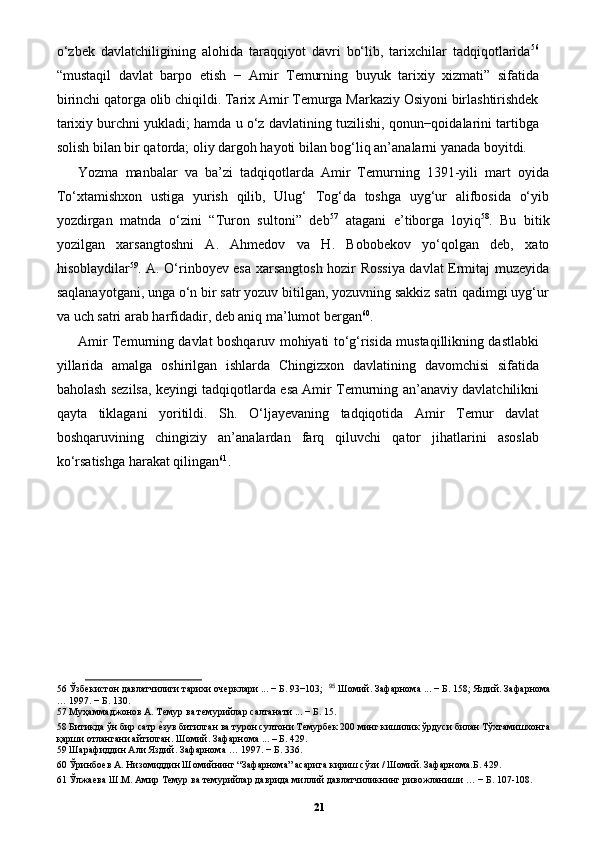 o‘zbek   davlatchiligining   alohida   taraqqiyot   davri   bo‘lib,   tarixchilar   tadqiqotlarida 56
“mustaqil   davlat   barpo   etish   −   Amir   Temurning   buyuk   tarixiy   xizmati”   sifatida
birinchi qatorga olib chiqildi. Tarix Amir Temurga Markaziy Osiyoni birlashtirishdek
tarixiy burchni yukladi; hamda u o‘z davlatining tuzilishi, qonun−qoidalarini tartibga
solish bilan bir qatorda; oliy dargoh hayoti bilan bog‘liq an’analarni yanada boyitdi. 
Yozma   manbalar   va   ba’zi   tadqiqotlarda   Amir   Temurning   1391-yili   mart   oyida
To‘xtamishxon   ustiga   yurish   qilib,   Ulug‘   Tog‘da   toshga   uyg‘ur   alifbosida   o‘yib
yozdirgan   matnda   o‘zini   “Turon   sultoni”   deb 57
  atagani   e’tiborga   loyiq 58
.   Bu   bitik
yozilgan   xarsangtoshni   A.   Ahmedov   va   H.   Bobobekov   yo‘qolgan   deb,   xato
hisoblaydilar 59
. A. O‘rinboyev esa xarsangtosh hozir Rossiya davlat Ermitaj muzeyida
saqlanayotgani, unga o‘n bir satr yozuv bitilgan, yozuvning sakkiz satri qadimgi uyg‘ur
va uch satri arab harfidadir, deb aniq ma’lumot bergan 60
. 
Amir Temurning davlat boshqaruv mohiyati to‘g‘risida mustaqillikning dastlabki
yillarida   amalga   oshirilgan   ishlarda   Chingizxon   davlatining   davomchisi   sifatida
baholash sezilsa, keyingi tadqiqotlarda esa Amir Temurning an’anaviy davlatchilikni
qayta   tiklagani   yoritildi.   Sh.   O‘ljayevaning   tadqiqotida   Amir   Temur   davlat
boshqaruvining   chingiziy   an’analardan   farq   qiluvchi   qator   jihatlarini   asoslab
ko‘rsatishga harakat qilingan 61
. 
56  Ўзбекистон давлатчилиги тарихи очерклари ... − Б. 93−103;   95
 Шомий. Зафарнома ... − Б. 158; Яздий. Зафарнома
… 1997. − Б. 130.   
57  Муҳаммаджонов А. Темур ва темурийлар салтанати ... − Б. 15. 
58  Битикда ўн бир сатр еpзув битилган ва турон султони Темурбек 200 минг кишилик ўрдуси билан Тўхтамишхонга
қарши отлангани айтилган. Шомий. Зафарнома ... – Б. 429. 
59  Шарафиддин Али Яздий. Зафарнома … 1997. − Б. 336.  
60  Ўринбоев А. Низомиддин Шомийнинг “Зафарнома” асарига кириш сўзи / Шомий. Зафарнома.Б. 429. 
61  Ўлжаева Ш.М. Амир Темур ва темурийлар даврида миллий давлатчиликнинг ривожланиши … − Б. 107-108.  
21 