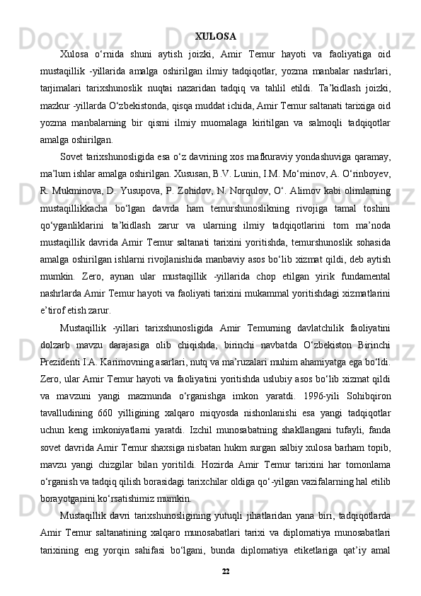 XULOSA
Xulosa   o‘rnida   shuni   aytish   joizki,   Amir   Temur   hayoti   va   faoliyatiga   oid
mustaqillik   -yillarida   amalga   oshirilgan   ilmiy   tadqiqotlar,   yozma   manbalar   nashrlari,
tarjimalari   tarixshunoslik   nuqtai   nazaridan   tadqiq   va   tahlil   etildi.   Ta’kidlash   joizki,
mazkur -yillarda O‘zbekistonda, qisqa muddat ichida, Amir Temur saltanati tarixiga oid
yozma   manbalarning   bir   qismi   ilmiy   muomalaga   kiritilgan   va   salmoqli   tadqiqotlar
amalga oshirilgan. 
Sovet tarixshunosligida esa o‘z davrining xos mafkuraviy yondashuviga qaramay,
ma’lum ishlar amalga oshirilgan. Xususan, B.V. Lunin, I.M. Mo‘minov, A. O‘rinboyev,
R. Mukminova,  D. Yusupova,  P. Zohidov, N. Norqulov, O‘. Alimov kabi  olimlarning
mustaqillikkacha   bo‘lgan   davrda   ham   temurshunoslikning   rivojiga   tamal   toshini
qo‘yganliklarini   ta’kidlash   zarur   va   ularning   ilmiy   tadqiqotlarini   tom   ma’noda
mustaqillik   davrida   Amir   Temur   saltanati   tarixini   yoritishda,   temurshunoslik   sohasida
amalga oshirilgan ishlarni rivojlanishida manbaviy asos bo‘lib xizmat qildi, deb aytish
mumkin.   Zero,   aynan   ular   mustaqillik   -yillarida   chop   etilgan   yirik   fundamental
nashrlarda Amir Temur hayoti va faoliyati tarixini mukammal yoritishdagi xizmatlarini
e’tirof etish zarur. 
Mustaqillik   -yillari   tarixshunosligida   Amir   Temurning   davlatchilik   faoliyatini
dolzarb   mavzu   darajasiga   olib   chiqishda,   birinchi   navbatda   O‘zbekiston   Birinchi
Prezidenti I.A. Karimovning asarlari, nutq va ma’ruzalari muhim ahamiyatga ega bo‘ldi.
Zero, ular Amir Temur hayoti va faoliyatini yoritishda uslubiy asos bo‘lib xizmat qildi
va   mavzuni   yangi   mazmunda   o‘rganishga   imkon   yaratdi.   1996-yili   Sohibqiron
tavalludining   660   yilligining   xalqaro   miqyosda   nishonlanishi   esa   yangi   tadqiqotlar
uchun   keng   imkoniyatlarni   yaratdi.   Izchil   munosabatning   shakllangani   tufayli,   fanda
sovet davrida Amir Temur shaxsiga nisbatan hukm surgan salbiy xulosa barham topib,
mavzu   yangi   chizgilar   bilan   yoritildi.   Hozirda   Amir   Temur   tarixini   har   tomonlama
o‘rganish va tadqiq qilish borasidagi tarixchilar oldiga qo‘-yilgan vazifalarning hal etilib
borayotganini ko‘rsatishimiz mumkin. 
Mustaqillik   davri   tarixshunosligining   yutuqli   jihatlaridan   yana   biri,   tadqiqotlarda
Amir   Temur   saltanatining   xalqaro   munosabatlari   tarixi   va   diplomatiya   munosabatlari
tarixining   eng   yorqin   sahifasi   bo‘lgani,   bunda   diplomatiya   etiketlariga   qat’iy   amal
22 
