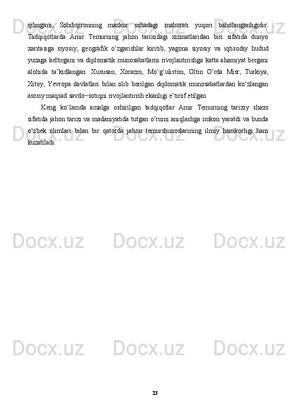 qilingani,   Sohibqironning   mazkur   sohadagi   mahorati   yuqori   baholanganligidir.
Tadqiqotlarda   Amir   Temurning   jahon   tarixidagi   xizmatlaridan   biri   sifatida   dunyo
xaritasiga   siyosiy,   geografik   o‘zgarishlar   kiritib,   yagona   siyosiy   va   iqtisodiy   hudud
yuzaga keltirgani va diplomatik munosabatlarni rivojlantirishga katta ahamiyat bergani
alohida   ta’kidlangan.   Xususan,   Xorazm,   Mo‘g‘uliston,   Oltin   O‘rda   Misr,   Turkiya,
Xitoy,   Yevropa   davlatlari   bilan   olib   borilgan   diplomatik   munosabatlardan   ko‘zlangan
asosiy maqsad savdo−sotiqni rivojlantirish ekanligi e’tirof etilgan. 
Keng   ko‘lamda   amalga   oshirilgan   tadqiqotlar   Amir   Temurning   tarixiy   shaxs
sifatida jahon tarixi va madaniyatida tutgan o‘rnini aniqlashga imkon yaratdi va bunda
o‘zbek   olimlari   bilan   bir   qatorda   jahon   temurshunoslarining   ilmiy   hamkorligi   ham
kuzatiladi. 
23 