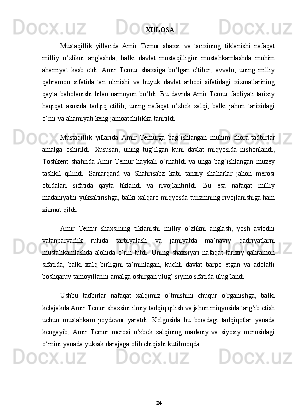 XULOSA
Mustaqillik   yillarida   Amir   Temur   shaxsi   va   tarixining   tiklanishi   nafaqat
milliy   o‘zlikni   anglashda,   balki   davlat   mustaqilligini   mustahkamlashda   muhim
ahamiyat   kasb   etdi.   Amir   Temur   shaxsiga   bo‘lgan   e’tibor,   avvalo,   uning   milliy
qahramon   sifatida   tan   olinishi   va   buyuk   davlat   arbobi   sifatidagi   xizmatlarining
qayta   baholanishi   bilan   namoyon   bo‘ldi.   Bu   davrda   Amir   Temur   faoliyati   tarixiy
haqiqat   asosida   tadqiq   etilib,   uning   nafaqat   o‘zbek   xalqi,   balki   jahon   tarixidagi
o‘rni va ahamiyati keng jamoatchilikka tanitildi.
Mustaqillik   yillarida   Amir   Temurga   bag‘ishlangan   muhim   chora-tadbirlar
amalga   oshirildi.   Xususan,   uning   tug‘ilgan   kuni   davlat   miqyosida   nishonlandi,
Toshkent   shahrida   Amir   Temur   haykali   o‘rnatildi   va   unga   bag‘ishlangan   muzey
tashkil   qilindi.   Samarqand   va   Shahrisabz   kabi   tarixiy   shaharlar   jahon   merosi
obidalari   sifatida   qayta   tiklandi   va   rivojlantirildi.   Bu   esa   nafaqat   milliy
madaniyatni yuksaltirishga, balki xalqaro miqyosda turizmning rivojlanishiga ham
xizmat qildi.
Amir   Temur   shaxsining   tiklanishi   milliy   o‘zlikni   anglash,   yosh   avlodni
vatanparvarlik   ruhida   tarbiyalash   va   jamiyatda   ma’naviy   qadriyatlarni
mustahkamlashda   alohida   o‘rin   tutdi.   Uning   shaxsiyati   nafaqat   tarixiy   qahramon
sifatida,   balki   xalq   birligini   ta’minlagan,   kuchli   davlat   barpo   etgan   va   adolatli
boshqaruv tamoyillarini amalga oshirgan ulug‘ siymo sifatida ulug‘landi.
Ushbu   tadbirlar   nafaqat   xalqimiz   o‘tmishini   chuqur   o‘rganishga,   balki
kelajakda Amir Temur shaxsini ilmiy tadqiq qilish va jahon miqyosida targ‘ib etish
uchun   mustahkam   poydevor   yaratdi.   Kelgusida   bu   boradagi   tadqiqotlar   yanada
kengayib,   Amir   Temur   merosi   o‘zbek   xalqining   madaniy   va   siyosiy   merosidagi
o‘rnini yanada yuksak darajaga olib chiqishi kutilmoqda.
24 