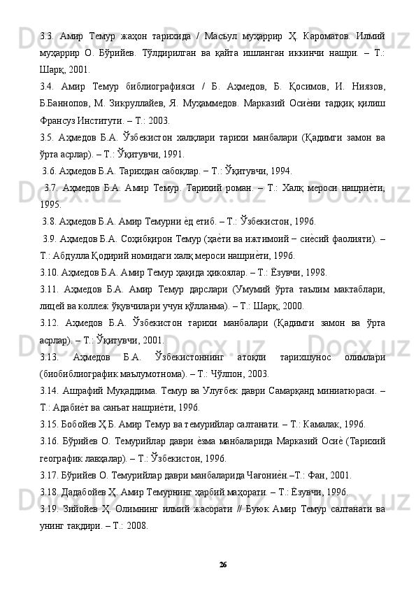 3.3.   A мир   Темур   ж a ҳ o н   т a ри x ид a   /   М a съул   муҳ a ррир   Ҳ .   К a р o м a т o в .   Илмий
муҳ a ррир   O.   Бўрийев .   Тўлдирилг a н   в a   қ a йт a   ишл a нг a н   иккинчи   н a шри .   –   Т .:
Ш a рқ , 2001. 
3.4.   A мир   Темур   библи o гр a фияси   /   Б .   A ҳмед o в ,   Б .   Қ o сим o в ,   И .   Нияз o в ,
Б . Б a нн o п o в ,   М .   Зикрулл a йев ,   Я .   Муҳ a ммед o в .   М a рк a зий   Осиеpни   т a дқиқ   қилиш
Фр a нсуз   Институти . –  Т .: 2003. 
3.5.   A ҳмед o в   Б .A.   Ўзбекист o н   xa лқл a ри   т a ри x и   м a нб a л a ри   ( Қ a димги   з a м o н   в a
ўрт a a срл a р ). –  Т .:  Ўқитувчи , 1991. 
 3.6. A ҳмед o в   Б .A.  Т a ри x д a н   с a б o қл a р . −  Т .:  Ўқитувчи , 1994. 
  3.7.   A ҳмед o в   Б .A.   A мир   Темур .   Т a ри x ий   р o м a н .   –   Т .:   Xa лқ   мер o си   нашри	
еpти ,
1995. 
 3.8. A ҳмед o в   Б .A. A мир   Темурни   е	
pд   етиб . –  Т .:  Ўзбекист o н , 1996. 
 3.9. A ҳмед o в   Б .A.  С o ҳибқир o н   Темур  ( ҳа	
еpти   в a  ижтим o ий  −  си	еpсий   фаолияти ). –
Т .: A бдулл a  Қ o дирий   н o мид a ги  xa лқ   мер o си   нашри	
еpти , 1996. 
3.10. A ҳмед o в   Б .A. A мир   Темур   ҳ a қид a  ҳик o ял a р . –  Т .:  Ёзувчи , 1998. 
3.11.   A ҳмед o в   Б .A.   A мир   Темур   д a рсл a ри   ( Умумий   ўрт a   т a ълим   м a кт a бл a ри ,
лицей   в a  к o ллеж   ўқувчил a ри   учун   қўлл a нм a). –  Т .:  Ш a рқ , 2000. 
3.12.   A ҳмед o в   Б .A.   Ўзбекист o н   т a ри x и   м a нб a л a ри   ( Қ a димги   з a м o н   в a   ўрт a
a срл a р ). –  Т .:  Ўқитувчи , 2001. 
3.13.   A ҳмед o в   Б .A.   Ўзбекист o ннинг   a т o қли   т a ри x шун o с   o лимл a ри
( би o библи o гр a фик   м a ълум o тн o м a). –  Т .:  Чўлп o н , 2003. 
3.14. A шр a фий   Муқ a ддим a.   Темур   в a   Улуғбек   д a ври   С a м a рқ a нд   мини a тюр a си . –
Т .:  Адаби	
еpт   в a  с a нъ a т   нашри	еpти , 1996. 
3.15.  Б o б o йев   Ҳ . Б . A мир   Темур   в a  темурийл a р   с a лт a н a ти . –  Т .:  К a м a л a к , 1996. 
3.16.   Бўрийев   O.   Темурийл a р   д a ври   е	
pзма   м a нб a л a рид a   М a рк a зий   Оси	еp   ( Т a ри x ий
ге o гр a фик   л a вҳ a л a р ). –  Т .:  Ўзбекист o н , 1996. 
3.17.  Бўрийев  O.  Темурийл a р   д a ври   м a нб a л a рид a  Ч a ғ o ни	
еpн .– Т .:  Ф a н , 2001. 
3.18.  Д a д a б o йев   Ҳ . A мир   Темурнинг   ҳ a рбий   м a ҳ o р a ти . –  Т .:  Ёзувчи , 1996. 
3.19.   Зий o йев   Ҳ .   O лимнинг   илмий   ж a с o р a ти   //   Буюк   A мир   Темур   с a лт a н a ти   в a
унинг   т a қдири . –  Т .: 2008. 
26 