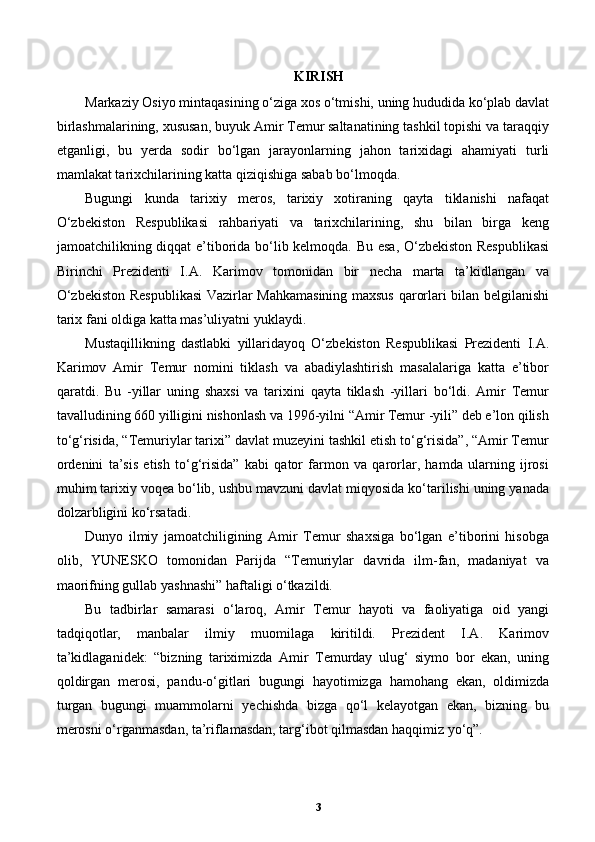 KIRISH
Markaziy Osiyo mintaqasining o‘ziga xos o‘tmishi, uning hududida ko‘plab davlat
birlashmalarining, xususan, buyuk Amir Temur saltanatining tashkil topishi va taraqqiy
etganligi,   bu   yerda   sodir   bo‘lgan   jarayonlarning   jahon   tarixidagi   ahamiyati   turli
mamlakat tarixchilarining katta qiziqishiga sabab bo‘lmoqda. 
Bugungi   kunda   tarixiy   meros,   tarixiy   xotiraning   qayta   tiklanishi   nafaqat
O‘zbekiston   Respublikasi   rahbariyati   va   tarixchilarining,   shu   bilan   birga   keng
jamoatchilikning diqqat e’tiborida bo‘lib kelmoqda. Bu esa, O‘zbekiston Respublikasi
Birinchi   Prezidenti   I.A.   Karimov   tomonidan   bir   necha   marta   ta’kidlangan   va
O‘zbekiston Respublikasi  Vazirlar Mahkamasining maxsus qarorlari bilan belgilanishi
tarix fani oldiga katta mas’uliyatni yuklaydi. 
Mustaqillikning   dastlabki   yillaridayoq   O‘zbekiston   Respublikasi   Prezidenti   I.A.
Karimov   Amir   Temur   nomini   tiklash   va   abadiylashtirish   masalalariga   katta   e’tibor
qaratdi.   Bu   -yillar   uning   shaxsi   va   tarixini   qayta   tiklash   -yillari   bo‘ldi.   Amir   Temur
tavalludining 660 yilligini nishonlash va 1996-yilni “Amir Temur -yili” deb e’lon qilish
to‘g‘risida, “Temuriylar tarixi” davlat muzeyini tashkil etish to‘g‘risida”, “Amir Temur
ordenini   ta’sis   etish   to‘g‘risida”   kabi   qator   farmon   va   qarorlar,   hamda   ularning   ijrosi
muhim tarixiy voqea bo‘lib, ushbu mavzuni davlat miqyosida ko‘tarilishi uning yanada
dolzarbligini ko‘rsatadi. 
Dunyo   ilmiy   jamoatchiligining   Amir   Temur   shaxsiga   bo‘lgan   e’tiborini   hisobga
olib,   YUNESKO   tomonidan   Parijda   “Temuriylar   davrida   ilm-fan,   madaniyat   va
maorifning gullab yashnashi” haftaligi o‘tkazildi. 
Bu   tadbirlar   samarasi   o‘laroq,   Amir   Temur   hayoti   va   faoliyatiga   oid   yangi
tadqiqotlar,   manbalar   ilmiy   muomilaga   kiritildi.   Prezident   I.A.   Karimov
ta’kidlaganidek:   “bizning   tariximizda   Amir   Temurday   ulug‘   siymo   bor   ekan,   uning
qoldirgan   merosi,   pandu-o‘gitlari   bugungi   hayotimizga   hamohang   ekan,   oldimizda
turgan   bugungi   muammolarni   yechishda   bizga   qo‘l   kelayotgan   ekan,   bizning   bu
merosni o‘rganmasdan, ta’riflamasdan, targ‘ibot qilmasdan haqqimiz yo‘q”.  
3 