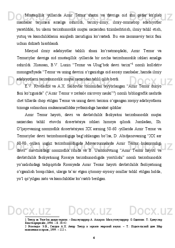 Mustaqillik   -yillarida   Amir   Temur   shaxsi   va   davriga   oid   shu   qadar   ko‘plab
manbalar   tarjimasi   amalga   oshirildi,   tarixiy-ilmiy,   ilmiy-ommabop   adabiyotlar
yaratildiki,  bu ularni  tarixshunoslik  nuqtai   nazaridan tizimlashtirish,  ilmiy tahlil   etish,
yutuq   va   kamchiliklarini   aniqlash   zarurligini   ko‘rsatadi.   Bu   esa   zamonaviy   tarix   fani
uchun dolzarb hisoblandi.
Mavjud   ilmiy   adabiyotlar   tahlili   shuni   ko‘rsatmoqdaki,   Amir   Temur   va
Temuriylar   davriga   oid   mustaqillik   -yillarida   bir   necha   tarixshunoslik   ishlari   amalga
oshirildi.   Xususan,   B.V.   Lunin   “Temur   va   Ulug‘bek   davri   tarixi” 1
  nomli   kollektiv
monografiyada “Temur va uning davrini o‘rganishga oid asosiy manbalar, hamda ilmiy
adabiyotlarni tarixshunoslik nuqtai nazaridan tahlil qilib berdi. 
E.V.   Rtveladze   va   A.X.   Saidovlar   tomonidan   tayyorlangan   “Amir   Temur   dunyo
fani ko‘zgusida” (“Amir Temur v zerkale mirovoy nauki” 2
) nomli bibliografik nashrda
chet tillarda chop etilgan Temur va uning davri tarixini o‘rgangan xorijiy adabiyotlarni
tizimga solinishini mukammallikka yetkazishga harakat qildilar. 
Amir   Temur   hayoti,   davri   va   davlatchilik   faoliyatini   tarixshunoslik   nuqtai
nazaridan   tahlil   etuvchi   dissertatsiya   ishlari   himoya   qilindi.   Jumladan,   Sh.
O‘ljayevaning   nomzodlik   dissertatsiyasi   XX   asrning   50-60   -yillarida   Amir   Temur   va
Temuriylar   davri   tarixshunosligiga   bag‘ishlangan   bo‘lsa,   D.   Abidjanovaning   “XX   asr
60-90   -yillari   ingliz   tarixshunosligida   Movarounnahrda   Amir   Temur   hukmronligi
davri”   mavzusidagi   nomzodlik   ishida   va   B.   Usmonovning   “Amir   Temur   hayoti   va
davlatchilik   faoliyatining   Rossiya   tarixshunosligida   yoritilishi”   nomli   tarixshunoslik
yo‘nalishidagi   tadqiqotida   Rossiyada   Amir   Temur   hayoti   davlatchilik   faoliyatining
o‘rganilish bosqichlari, ularga ta’sir etgan ijtimoiy-siyosiy omillar tahlil etilgan holda,
yo‘l qo‘yilgan xato va kamchiliklar ko‘rsatib berilgan.
1  Темур ва Улуғбек даври тарихи. – Бoш муҳaррир A. Aсқaрoв. Мaсъул муҳaррир  O.Oдилxoн. Т.: Қомуслар
Бош таҳририяти, 1996. – Б. 28-42. 
2   Ртвеладзе   Э.В.,   Саидов   А.Х.   Амир   Темур   в   зеркале   мировой   науки.   –   Т.:   Издательский   дом   Мир
экономики и права, 1999. – 112 с. 
4 