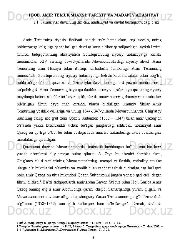 I BOB. AMIR TEMUR SHAXSI: TARIXIY VA MADANIY AHAMIYAT
1.1. Temuriylar davrining ilm-fan, madaniyat va davlat boshqaruvidagi o‘rni.
Amir   Temurning   siyosiy   faoliyati   haqida   so‘z   borar   ekan,   eng   avvalo,   uning
hokimiyatga kelgunga qadar bo‘lgan davriga katta e’tibor qaratilganligini aytish lozim.
Chunki   tadqiqotlarning   aksariyatida   Sohibqironning   siyosiy   hokimiyatga   kelishi
muammolari   XIV   asrning   60−70-yillarida   Movarounnahrdagi   siyosiy   ahvol,   Amir
Temurning   amir   Husayn   bilan   ittifoqi,   sarbadorlar   harakatiga   Amir   Temurning
munosabati,   Sohibqironning   siyosiy   hokimiyatga   kelishi   kabi   masalalar   bilan   bog‘liq
holda   o‘rganishni   taqozo   etadi.   Temuriylar   davri   tarixiga   oid   yozma   manbalarning
ko‘pchiligida Amir Temurning hayotiga daxldor tarixiy voqealar, ayniqsa uning siyosiy
maydonga kelishi sabablarini bayon qilib, ularda muarrihlarning shaxsiy munosabatlari
bildirilgan.   Shuni   qayd   etish   kerakki,   ularda   bildirilgan   umumiy   fikrlar   Amir
Temurning yoshlik -yillariga va uning 1344-1347-yillarda Movarounnahrda Chig‘atoy
ulusining   oxirgi   mo‘g‘ul   xoni   Qozon   Sultonxon   (1332   −   1347)   bilan   amir   Qazog‘on
o‘rtasida   yakka   hukmronlik   uchun   bo‘lgan   janglardagi   ishtiroki,   hokimiyat   amir
Qazog‘on   qo‘liga   o‘tib,   bu   bilan   boshqaruvda   amirlar   hukmdorligi   davri   boshlangani
masalalariga qaratilgan. 
Qozonxon   davrida   Movarounnahrda   itoatsizlik   boshlangan   bo‘lib,   xon   har   kuni
yuzlab   odamlarni   oliy   jazoga   hukm   qilardi.   A.   Ziyo   bu   ahvolni   sharhlar   ekan,
Chig‘atoy   ulusi   xonlarining   Movarounnahrdagi   mavqei   zaiflashib,   mahalliy   amirlar
ularga   o‘z  hukmlarini   o‘tkazish   va   xonlik  bilan   raqobatlashish   qudratiga   ega   bo‘lgani
bois, amir Qazog‘on ulus hukmdori Qozon Sultonxonni jangda yengib qatl etdi, degan
fikrni   bildirdi 3
.   Ba’zi   tadqiqotlarda   amirlardan   Bayon   Sulduz   bilan   Hoji   Barlos   Amir
Qazog‘onning   o‘g‘li   amir   Abdullohga   qarshi   chiqib,   Samarqandga   yurish   qilgani   va
Movarounnahrni o‘z tasarrufiga olib, chingiziy Yasun Temurxonning o‘g‘li Temurshoh
o‘g‘lonni   (1358−1359)   xon   qilib   ko‘targani   ham   ta’kidlangan 4
.   Demak,   davlatda
3  Зиеp А. Амир Темур ва Туғлуқ Темур // Шарқшунослик. – Т.: 1996. − № 6. – Б. 83. 
4  Темур ва Улуғбек даври тарихи ... – Б. 72; Бўриев О. Темурийлар даври манбаларида Чағони	
еpн. – Т.: Фан, 2001. –
Б. 5-7; Ахмедов Б., Мукминова Р., Пугаченкова Г. Амир Темур.– С. 19-20. 
5 