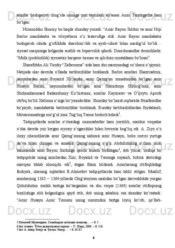 amirlar   boshqaruvi   chog‘ida   nomiga   xon   tayinlash   an’anasi   Amir   Temurgacha   ham
bo‘lgan. 
Nizomiddin Shomiy bu haqda shunday yozadi: “Amir Bayon Sulduz va amir Hoji
Barlos   mamlakatni   va   viloyatlarni   o‘z   tasarrufiga   oldi.   Amir   Bayon   mamlakatni
boshqarish   ishida   g‘ofillikda   sharobxo‘rlik   va   aysh−ishrat   bilan   mashg‘ul   bo‘ldi…
siyosat  maqomiga kelganda sustlik  va beparvolik qilardi. Donishmandlar  demishlarki:
“Mulk (podshohlik) siyosatsiz barqaror turmas va qilichsiz mustahkam bo‘lmas”. 
Sharafiddin Ali Yazdiy “Zafarnoma” sida ham shu mazmundagi so‘zlarni o‘qiymiz.
Natijada   ular   davrida   o‘lkada   tartibsizliklar   boshlandi.   Barlos   amirlari   Shaxrisabzni,
jaloyirlardan   amir   Boyazid   Xo‘jandni,   amir   Qazog‘on   xonadonidan   bo‘lgan   amir
Husayn   Balxni,   naymonlardan   bo‘lgan   amir   Hamidxoja   Shibirg‘onni,   amir
Shohmuhammad   Badaxshoniy   Ko‘histonni,   amirlar   Kayxisrav   va   O‘ljoytu   Aperdi
ittifoq bo‘lib Xatlonni o‘ziga bo‘ysundirdilar. Shunday bo‘linish oqibatida fitnafasodlar
ko‘payib,   mamlakatda   tartibsizliklar   boshlandi.   Bunday   tartibsizliklardan   foydalanib,
Movarounnahrga mo‘g‘ul xoni Tug‘luq Temur bostirib keladi 5
.  
Tadqiqotlarda   amirlar   o‘rtasidagi   munosabatlar   ham   yoritilib,   mazkur   voqealar
o‘sha   davrda   yuz   bergan   siyosiy   o‘zgarishlar   bilan   bevosita   bog‘liq   edi.   A.   Ziyo   o‘z
ilmiy   izlanishlarida   amir   Qazog‘onning   nabirasi   amir   Husayn,   bobo   meros   yurtiga
da’vo   bilan   chiqqan   va   amakisi   Qazog‘onning   o‘g‘li   Abdullohning   o‘chini   olish
bahonasida   amir   Bayon   Sulduzga   qarshi   kurash   boshlagan 6
,   deb   yozsa,   boshqa   bir
tadqiqotida   uning   amirlardan   Xizr,   Boyazid   va   Temurga   suyanib,   bobosi   davridagi
mavqeni   tiklab   olmoqchi   edi 7
,   degan   fikrni   bildiradi.   Amirlarning   ittifoqlikdagi
faoliyati,   ularning   oqibatlari   B.Ahmedov   tadqiqotlarida   ham   tahlil   etilgan.   Muallif,
amirlarning 1363 − 1364-yillarda Chig‘atoyxon naslidan  bo‘lgan darveshlikda  yurgan
Qobulshohni   xonlik   taxtiga   ko‘targanlari   va   shu   voqea   (1364)   amirlar   ittifoqining
buzilishiga   olib   kelganligini   qayd   etib,   deb   uning   sababini   esa   shunday   ko‘rsatadi:
“Amir   Husayn   Amir   Temurni   uning   nomzodini   taxtga   loyiq   ko‘rib,   qo‘llab-
5  Натанзий Муиниддин. Соҳибқирон ҳаеpтидан лавҳалар … – Б. 5 . 
6  Зи	
еp Азамат. Ўзбек давлатчилиги тарихи. – Т.: Шарқ, 2000. – Б. 156. 
7  Зи
еp А. Амир Темур ва Туғлуқ Темур … − Б. 84-85. 
6 